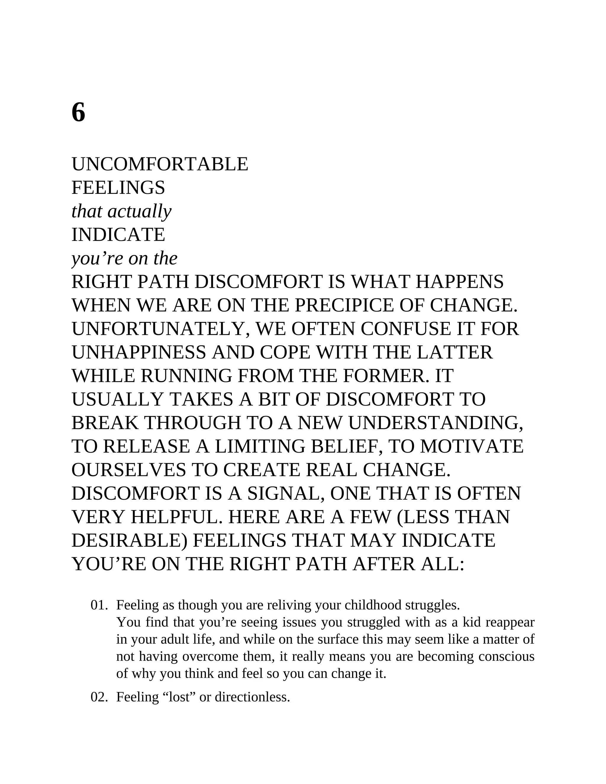 6
UNCOMFORTABLE
FEELINGS
that actually
INDICATE
you’re on the
RIGHT PATH DISCOMFORT IS WHAT HAPPENS
WHEN WE ARE ON THE PRECIPICE OF CHANGE.
UNFORTUNATELY, WE OFTEN CONFUSE IT FOR
UNHAPPINESS AND COPE WITH THE LATTER
WHILE RUNNING FROM THE FORMER. IT
USUALLY TAKES A BIT OF DISCOMFORT TO
BREAK THROUGH TO A NEW UNDERSTANDING,
TO RELEASE A LIMITING BELIEF, TO MOTIVATE
OURSELVES TO CREATE REAL CHANGE.
DISCOMFORT IS A SIGNAL, ONE THAT IS OFTEN
VERY HELPFUL. HERE ARE A FEW (LESS THAN
DESIRABLE) FEELINGS THAT MAY INDICATE
YOU’RE ON THE RIGHT PATH AFTER ALL:
01. Feeling as though you are reliving your childhood struggles.
You find that you’re seeing issues you struggled with as a kid reappear
in your adult life, and while on the surface this may seem like a matter of
not having overcome them, it really means you are becoming conscious
of why you think and feel so you can change it.
02. Feeling “lost” or directionless.
 