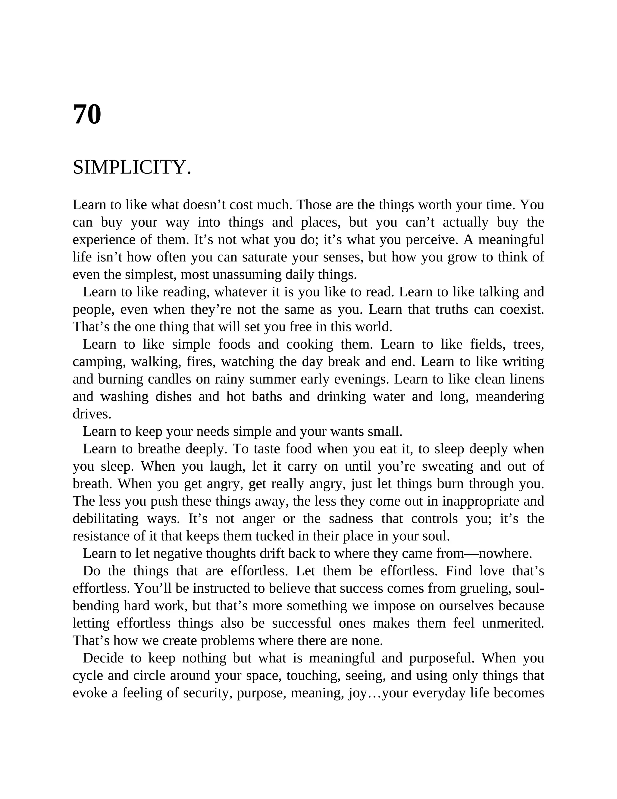 70
SIMPLICITY.
Learn to like what doesn’t cost much. Those are the things worth your time. You
can buy your way into things and places, but you can’t actually buy the
experience of them. It’s not what you do; it’s what you perceive. A meaningful
life isn’t how often you can saturate your senses, but how you grow to think of
even the simplest, most unassuming daily things.
Learn to like reading, whatever it is you like to read. Learn to like talking and
people, even when they’re not the same as you. Learn that truths can coexist.
That’s the one thing that will set you free in this world.
Learn to like simple foods and cooking them. Learn to like fields, trees,
camping, walking, fires, watching the day break and end. Learn to like writing
and burning candles on rainy summer early evenings. Learn to like clean linens
and washing dishes and hot baths and drinking water and long, meandering
drives.
Learn to keep your needs simple and your wants small.
Learn to breathe deeply. To taste food when you eat it, to sleep deeply when
you sleep. When you laugh, let it carry on until you’re sweating and out of
breath. When you get angry, get really angry, just let things burn through you.
The less you push these things away, the less they come out in inappropriate and
debilitating ways. It’s not anger or the sadness that controls you; it’s the
resistance of it that keeps them tucked in their place in your soul.
Learn to let negative thoughts drift back to where they came from—nowhere.
Do the things that are effortless. Let them be effortless. Find love that’s
effortless. You’ll be instructed to believe that success comes from grueling, soul-
bending hard work, but that’s more something we impose on ourselves because
letting effortless things also be successful ones makes them feel unmerited.
That’s how we create problems where there are none.
Decide to keep nothing but what is meaningful and purposeful. When you
cycle and circle around your space, touching, seeing, and using only things that
evoke a feeling of security, purpose, meaning, joy…your everyday life becomes
 