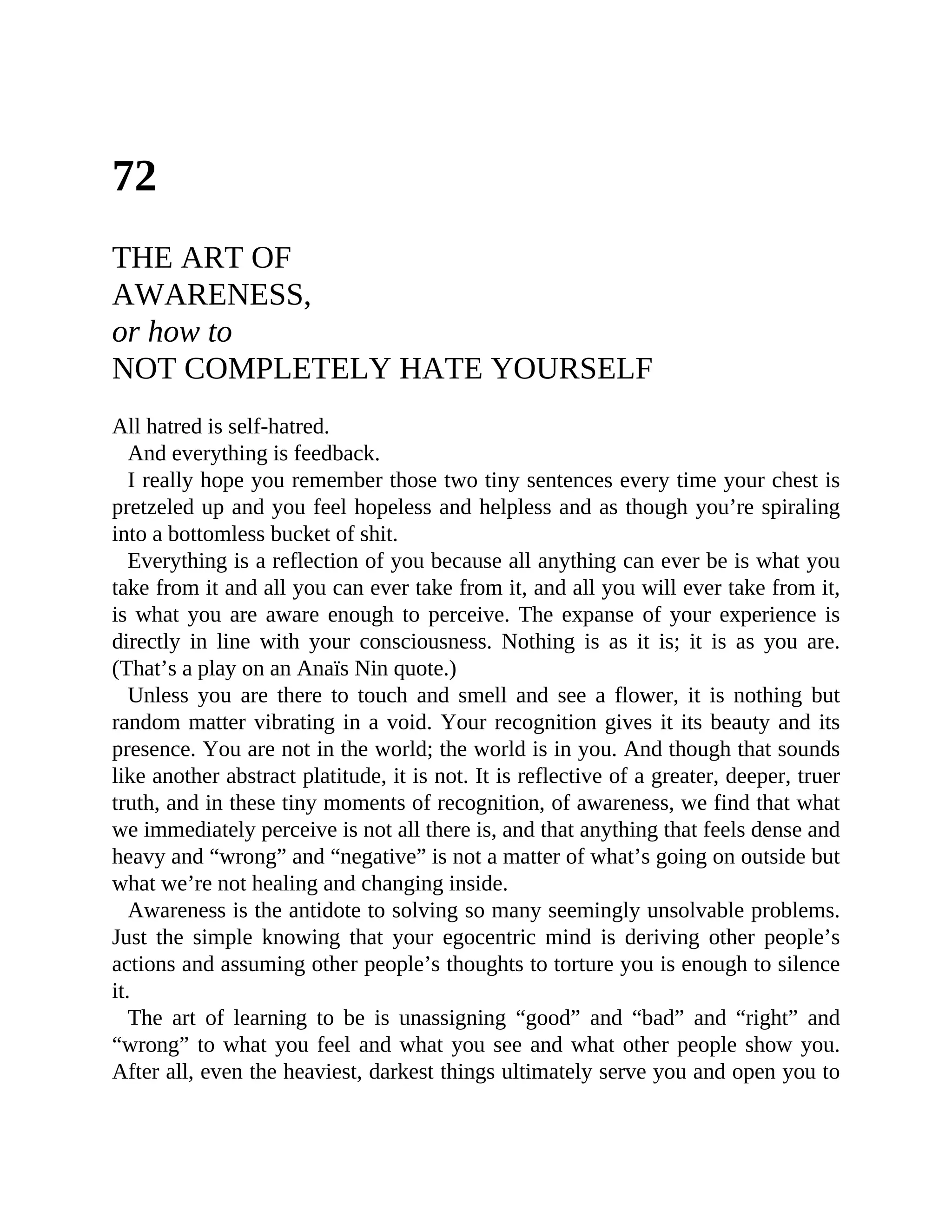 72
THE ART OF
AWARENESS,
or how to
NOT COMPLETELY HATE YOURSELF
All hatred is self-hatred.
And everything is feedback.
I really hope you remember those two tiny sentences every time your chest is
pretzeled up and you feel hopeless and helpless and as though you’re spiraling
into a bottomless bucket of shit.
Everything is a reflection of you because all anything can ever be is what you
take from it and all you can ever take from it, and all you will ever take from it,
is what you are aware enough to perceive. The expanse of your experience is
directly in line with your consciousness. Nothing is as it is; it is as you are.
(That’s a play on an Anaïs Nin quote.)
Unless you are there to touch and smell and see a flower, it is nothing but
random matter vibrating in a void. Your recognition gives it its beauty and its
presence. You are not in the world; the world is in you. And though that sounds
like another abstract platitude, it is not. It is reflective of a greater, deeper, truer
truth, and in these tiny moments of recognition, of awareness, we find that what
we immediately perceive is not all there is, and that anything that feels dense and
heavy and “wrong” and “negative” is not a matter of what’s going on outside but
what we’re not healing and changing inside.
Awareness is the antidote to solving so many seemingly unsolvable problems.
Just the simple knowing that your egocentric mind is deriving other people’s
actions and assuming other people’s thoughts to torture you is enough to silence
it.
The art of learning to be is unassigning “good” and “bad” and “right” and
“wrong” to what you feel and what you see and what other people show you.
After all, even the heaviest, darkest things ultimately serve you and open you to
 