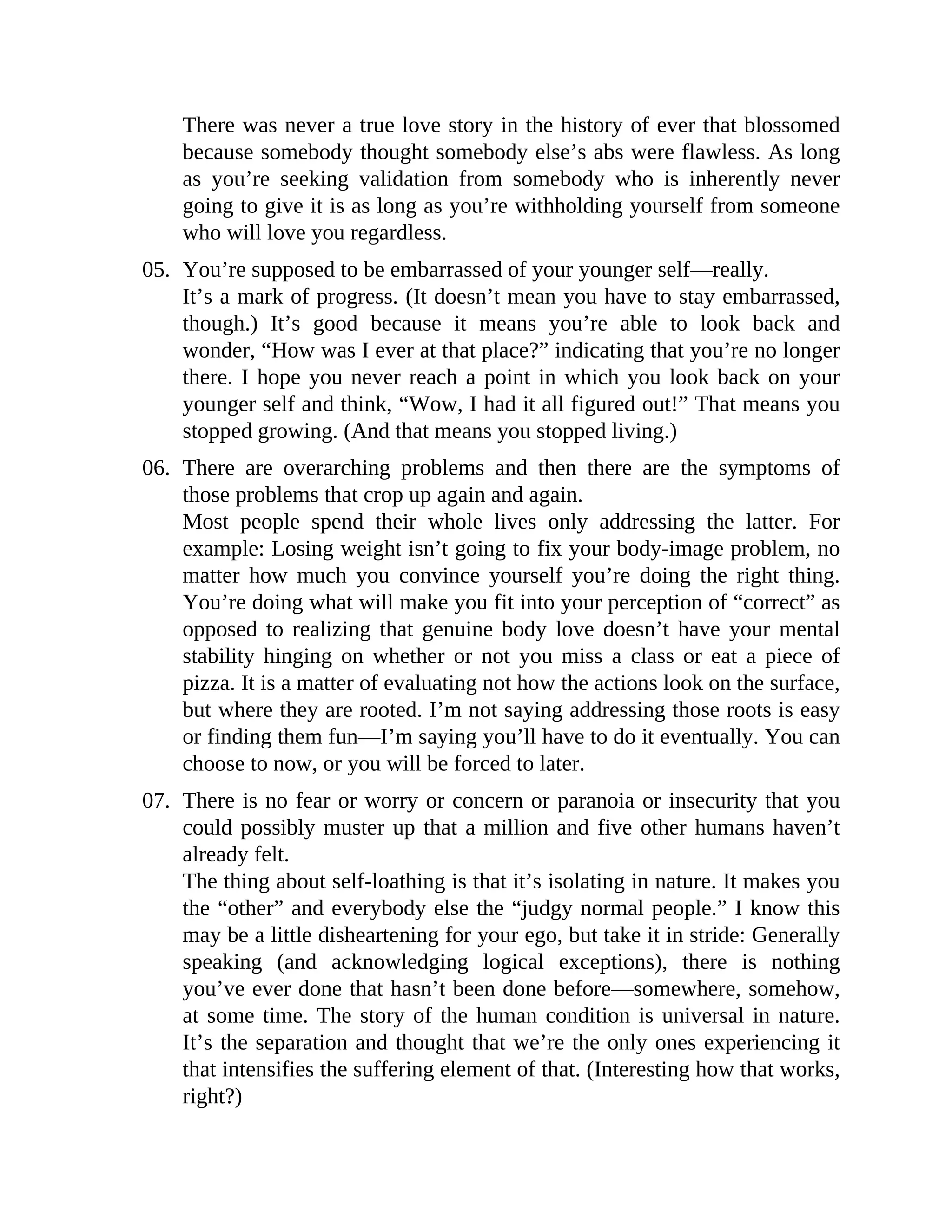 There was never a true love story in the history of ever that blossomed
because somebody thought somebody else’s abs were flawless. As long
as you’re seeking validation from somebody who is inherently never
going to give it is as long as you’re withholding yourself from someone
who will love you regardless.
05. You’re supposed to be embarrassed of your younger self—really.
It’s a mark of progress. (It doesn’t mean you have to stay embarrassed,
though.) It’s good because it means you’re able to look back and
wonder, “How was I ever at that place?” indicating that you’re no longer
there. I hope you never reach a point in which you look back on your
younger self and think, “Wow, I had it all figured out!” That means you
stopped growing. (And that means you stopped living.)
06. There are overarching problems and then there are the symptoms of
those problems that crop up again and again.
Most people spend their whole lives only addressing the latter. For
example: Losing weight isn’t going to fix your body-image problem, no
matter how much you convince yourself you’re doing the right thing.
You’re doing what will make you fit into your perception of “correct” as
opposed to realizing that genuine body love doesn’t have your mental
stability hinging on whether or not you miss a class or eat a piece of
pizza. It is a matter of evaluating not how the actions look on the surface,
but where they are rooted. I’m not saying addressing those roots is easy
or finding them fun—I’m saying you’ll have to do it eventually. You can
choose to now, or you will be forced to later.
07. There is no fear or worry or concern or paranoia or insecurity that you
could possibly muster up that a million and five other humans haven’t
already felt.
The thing about self-loathing is that it’s isolating in nature. It makes you
the “other” and everybody else the “judgy normal people.” I know this
may be a little disheartening for your ego, but take it in stride: Generally
speaking (and acknowledging logical exceptions), there is nothing
you’ve ever done that hasn’t been done before—somewhere, somehow,
at some time. The story of the human condition is universal in nature.
It’s the separation and thought that we’re the only ones experiencing it
that intensifies the suffering element of that. (Interesting how that works,
right?)
 