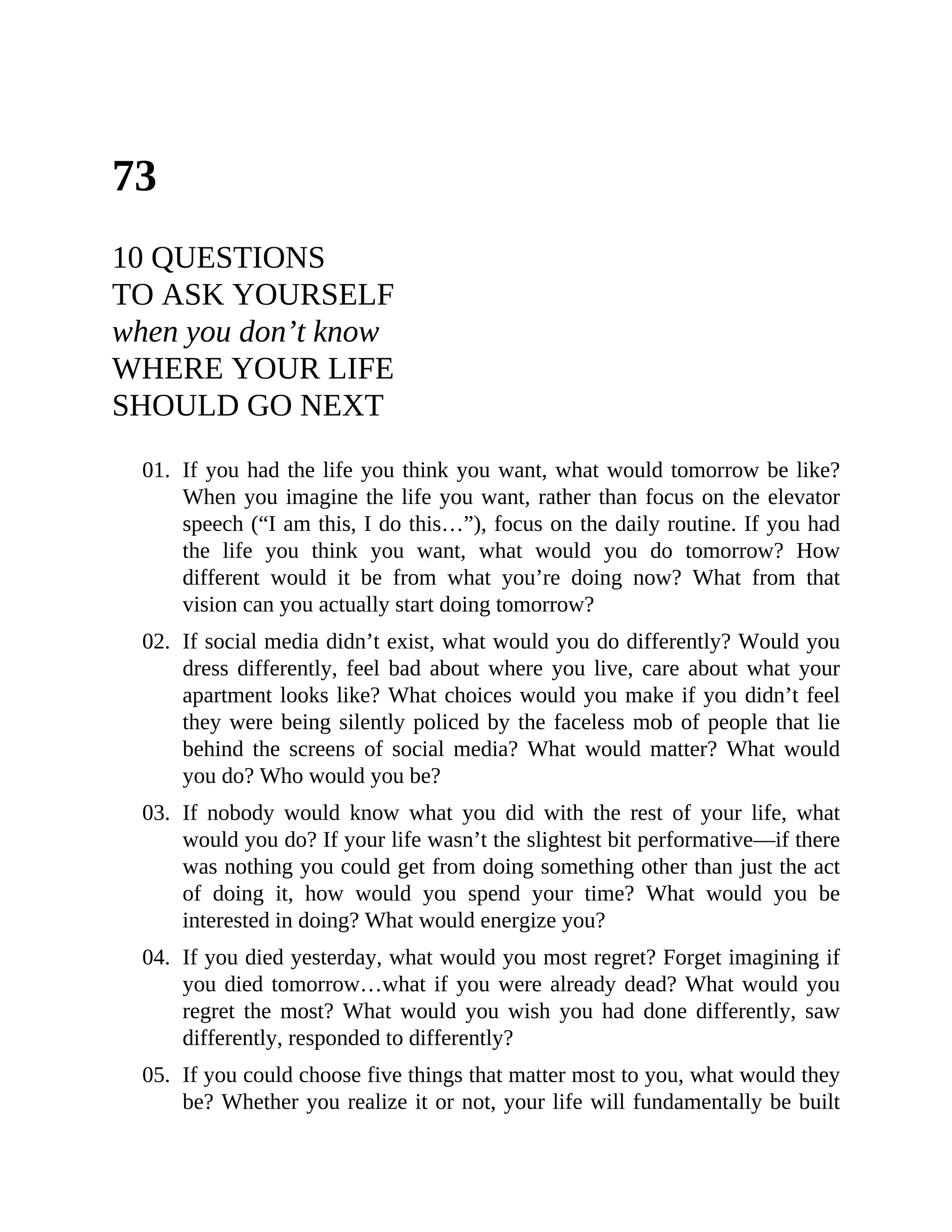 73
10 QUESTIONS
TO ASK YOURSELF
when you don’t know
WHERE YOUR LIFE
SHOULD GO NEXT
01. If you had the life you think you want, what would tomorrow be like?
When you imagine the life you want, rather than focus on the elevator
speech (“I am this, I do this…”), focus on the daily routine. If you had
the life you think you want, what would you do tomorrow? How
different would it be from what you’re doing now? What from that
vision can you actually start doing tomorrow?
02. If social media didn’t exist, what would you do differently? Would you
dress differently, feel bad about where you live, care about what your
apartment looks like? What choices would you make if you didn’t feel
they were being silently policed by the faceless mob of people that lie
behind the screens of social media? What would matter? What would
you do? Who would you be?
03. If nobody would know what you did with the rest of your life, what
would you do? If your life wasn’t the slightest bit performative—if there
was nothing you could get from doing something other than just the act
of doing it, how would you spend your time? What would you be
interested in doing? What would energize you?
04. If you died yesterday, what would you most regret? Forget imagining if
you died tomorrow…what if you were already dead? What would you
regret the most? What would you wish you had done differently, saw
differently, responded to differently?
05. If you could choose five things that matter most to you, what would they
be? Whether you realize it or not, your life will fundamentally be built
 
