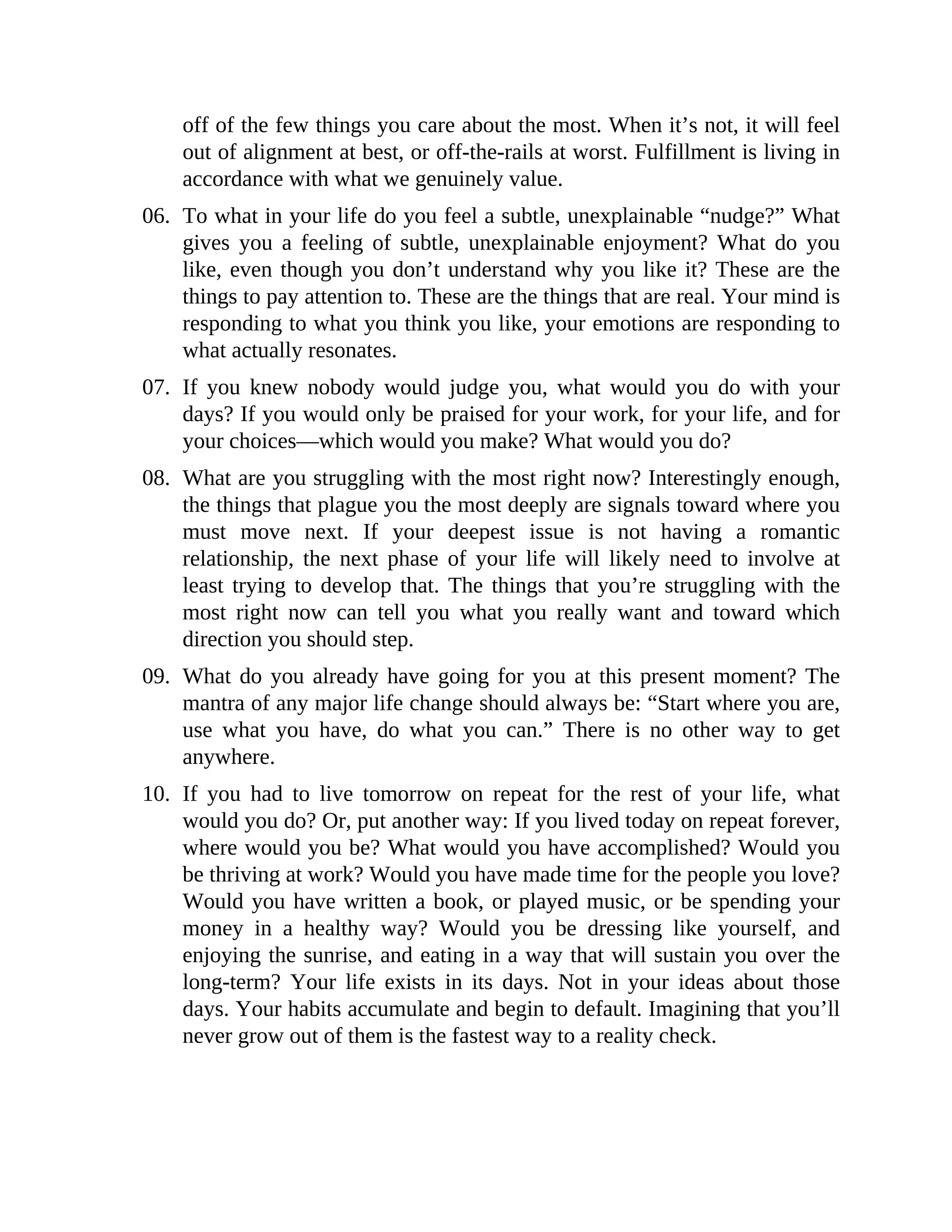 off of the few things you care about the most. When it’s not, it will feel
out of alignment at best, or off-the-rails at worst. Fulfillment is living in
accordance with what we genuinely value.
06. To what in your life do you feel a subtle, unexplainable “nudge?” What
gives you a feeling of subtle, unexplainable enjoyment? What do you
like, even though you don’t understand why you like it? These are the
things to pay attention to. These are the things that are real. Your mind is
responding to what you think you like, your emotions are responding to
what actually resonates.
07. If you knew nobody would judge you, what would you do with your
days? If you would only be praised for your work, for your life, and for
your choices—which would you make? What would you do?
08. What are you struggling with the most right now? Interestingly enough,
the things that plague you the most deeply are signals toward where you
must move next. If your deepest issue is not having a romantic
relationship, the next phase of your life will likely need to involve at
least trying to develop that. The things that you’re struggling with the
most right now can tell you what you really want and toward which
direction you should step.
09. What do you already have going for you at this present moment? The
mantra of any major life change should always be: “Start where you are,
use what you have, do what you can.” There is no other way to get
anywhere.
10. If you had to live tomorrow on repeat for the rest of your life, what
would you do? Or, put another way: If you lived today on repeat forever,
where would you be? What would you have accomplished? Would you
be thriving at work? Would you have made time for the people you love?
Would you have written a book, or played music, or be spending your
money in a healthy way? Would you be dressing like yourself, and
enjoying the sunrise, and eating in a way that will sustain you over the
long-term? Your life exists in its days. Not in your ideas about those
days. Your habits accumulate and begin to default. Imagining that you’ll
never grow out of them is the fastest way to a reality check.
 