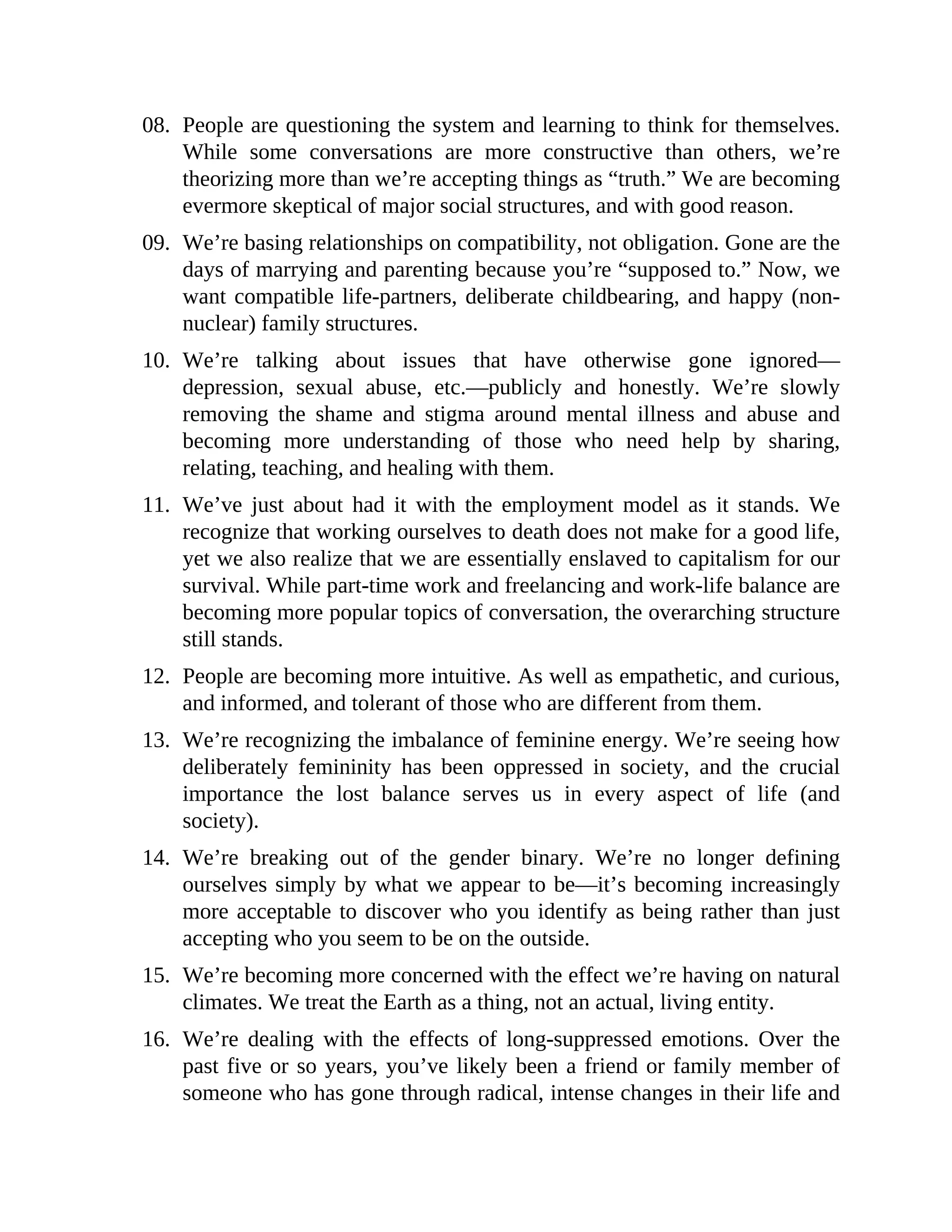 08. People are questioning the system and learning to think for themselves.
While some conversations are more constructive than others, we’re
theorizing more than we’re accepting things as “truth.” We are becoming
evermore skeptical of major social structures, and with good reason.
09. We’re basing relationships on compatibility, not obligation. Gone are the
days of marrying and parenting because you’re “supposed to.” Now, we
want compatible life-partners, deliberate childbearing, and happy (non-
nuclear) family structures.
10. We’re talking about issues that have otherwise gone ignored—
depression, sexual abuse, etc.—publicly and honestly. We’re slowly
removing the shame and stigma around mental illness and abuse and
becoming more understanding of those who need help by sharing,
relating, teaching, and healing with them.
11. We’ve just about had it with the employment model as it stands. We
recognize that working ourselves to death does not make for a good life,
yet we also realize that we are essentially enslaved to capitalism for our
survival. While part-time work and freelancing and work-life balance are
becoming more popular topics of conversation, the overarching structure
still stands.
12. People are becoming more intuitive. As well as empathetic, and curious,
and informed, and tolerant of those who are different from them.
13. We’re recognizing the imbalance of feminine energy. We’re seeing how
deliberately femininity has been oppressed in society, and the crucial
importance the lost balance serves us in every aspect of life (and
society).
14. We’re breaking out of the gender binary. We’re no longer defining
ourselves simply by what we appear to be—it’s becoming increasingly
more acceptable to discover who you identify as being rather than just
accepting who you seem to be on the outside.
15. We’re becoming more concerned with the effect we’re having on natural
climates. We treat the Earth as a thing, not an actual, living entity.
16. We’re dealing with the effects of long-suppressed emotions. Over the
past five or so years, you’ve likely been a friend or family member of
someone who has gone through radical, intense changes in their life and
 