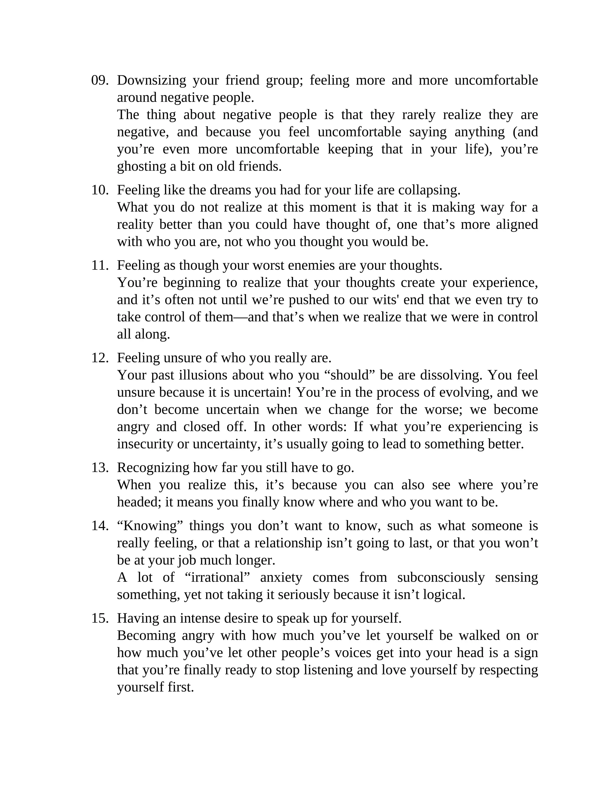 09. Downsizing your friend group; feeling more and more uncomfortable
around negative people.
The thing about negative people is that they rarely realize they are
negative, and because you feel uncomfortable saying anything (and
you’re even more uncomfortable keeping that in your life), you’re
ghosting a bit on old friends.
10. Feeling like the dreams you had for your life are collapsing.
What you do not realize at this moment is that it is making way for a
reality better than you could have thought of, one that’s more aligned
with who you are, not who you thought you would be.
11. Feeling as though your worst enemies are your thoughts.
You’re beginning to realize that your thoughts create your experience,
and it’s often not until we’re pushed to our wits' end that we even try to
take control of them—and that’s when we realize that we were in control
all along.
12. Feeling unsure of who you really are.
Your past illusions about who you “should” be are dissolving. You feel
unsure because it is uncertain! You’re in the process of evolving, and we
don’t become uncertain when we change for the worse; we become
angry and closed off. In other words: If what you’re experiencing is
insecurity or uncertainty, it’s usually going to lead to something better.
13. Recognizing how far you still have to go.
When you realize this, it’s because you can also see where you’re
headed; it means you finally know where and who you want to be.
14. “Knowing” things you don’t want to know, such as what someone is
really feeling, or that a relationship isn’t going to last, or that you won’t
be at your job much longer.
A lot of “irrational” anxiety comes from subconsciously sensing
something, yet not taking it seriously because it isn’t logical.
15. Having an intense desire to speak up for yourself.
Becoming angry with how much you’ve let yourself be walked on or
how much you’ve let other people’s voices get into your head is a sign
that you’re finally ready to stop listening and love yourself by respecting
yourself first.
 