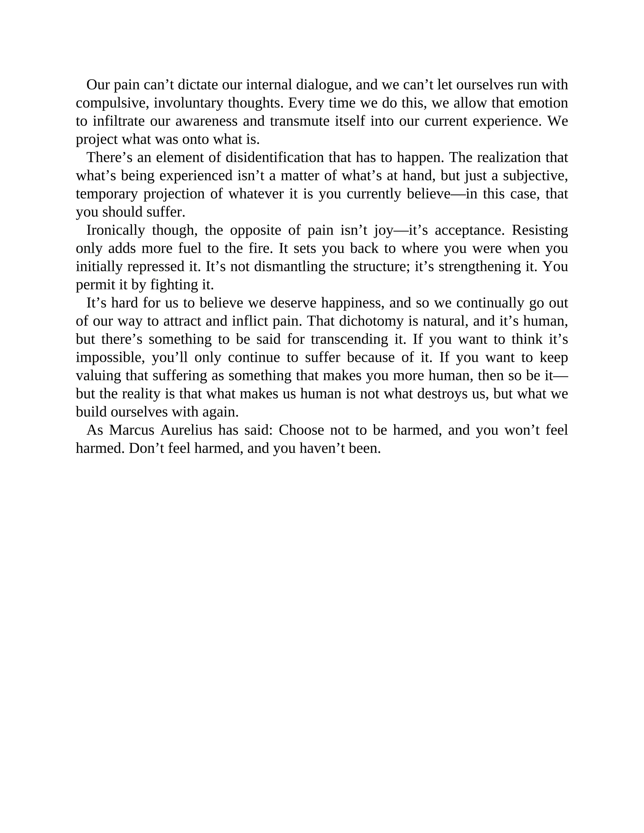 Our pain can’t dictate our internal dialogue, and we can’t let ourselves run with
compulsive, involuntary thoughts. Every time we do this, we allow that emotion
to infiltrate our awareness and transmute itself into our current experience. We
project what was onto what is.
There’s an element of disidentification that has to happen. The realization that
what’s being experienced isn’t a matter of what’s at hand, but just a subjective,
temporary projection of whatever it is you currently believe—in this case, that
you should suffer.
Ironically though, the opposite of pain isn’t joy—it’s acceptance. Resisting
only adds more fuel to the fire. It sets you back to where you were when you
initially repressed it. It’s not dismantling the structure; it’s strengthening it. You
permit it by fighting it.
It’s hard for us to believe we deserve happiness, and so we continually go out
of our way to attract and inflict pain. That dichotomy is natural, and it’s human,
but there’s something to be said for transcending it. If you want to think it’s
impossible, you’ll only continue to suffer because of it. If you want to keep
valuing that suffering as something that makes you more human, then so be it—
but the reality is that what makes us human is not what destroys us, but what we
build ourselves with again.
As Marcus Aurelius has said: Choose not to be harmed, and you won’t feel
harmed. Don’t feel harmed, and you haven’t been.
 