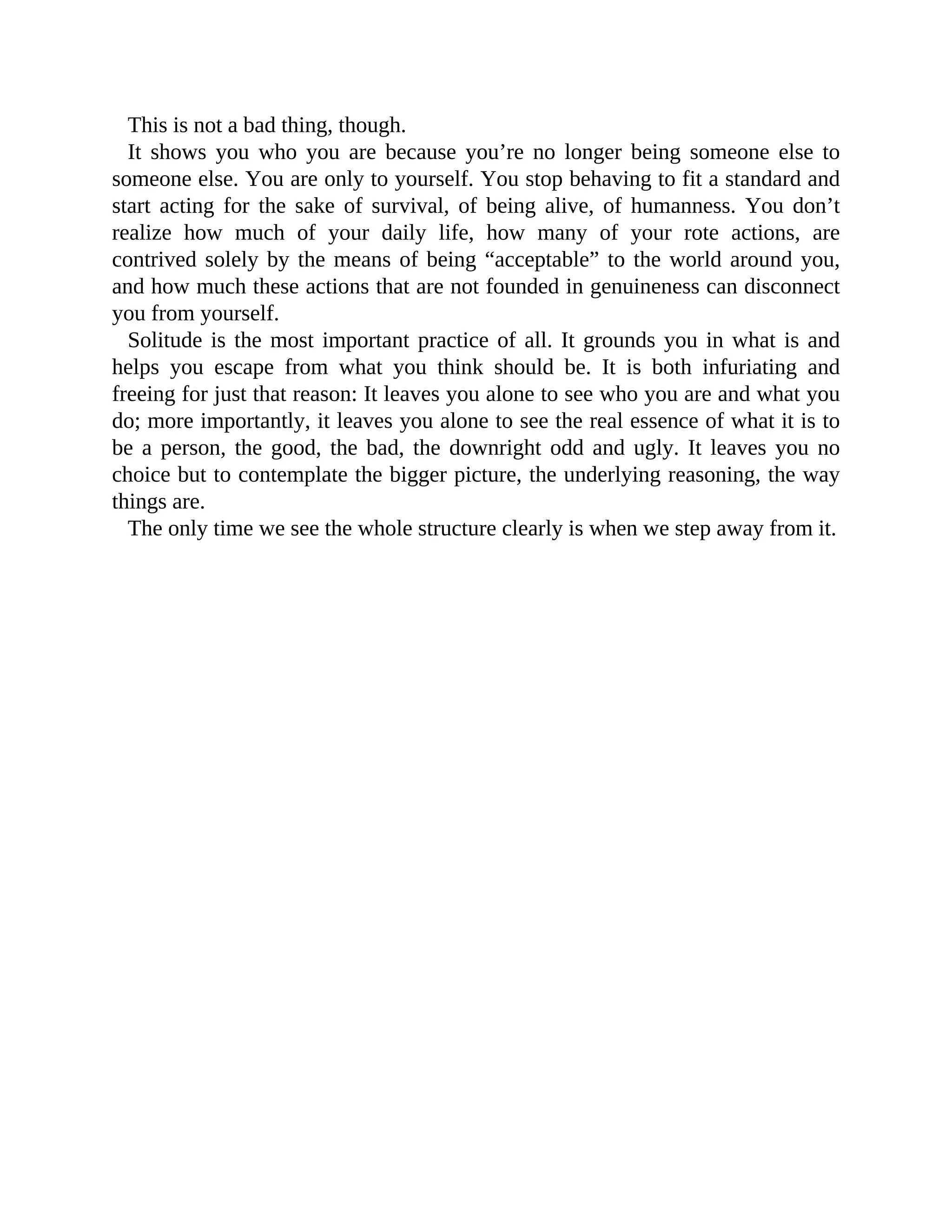 This is not a bad thing, though.
It shows you who you are because you’re no longer being someone else to
someone else. You are only to yourself. You stop behaving to fit a standard and
start acting for the sake of survival, of being alive, of humanness. You don’t
realize how much of your daily life, how many of your rote actions, are
contrived solely by the means of being “acceptable” to the world around you,
and how much these actions that are not founded in genuineness can disconnect
you from yourself.
Solitude is the most important practice of all. It grounds you in what is and
helps you escape from what you think should be. It is both infuriating and
freeing for just that reason: It leaves you alone to see who you are and what you
do; more importantly, it leaves you alone to see the real essence of what it is to
be a person, the good, the bad, the downright odd and ugly. It leaves you no
choice but to contemplate the bigger picture, the underlying reasoning, the way
things are.
The only time we see the whole structure clearly is when we step away from it.
 