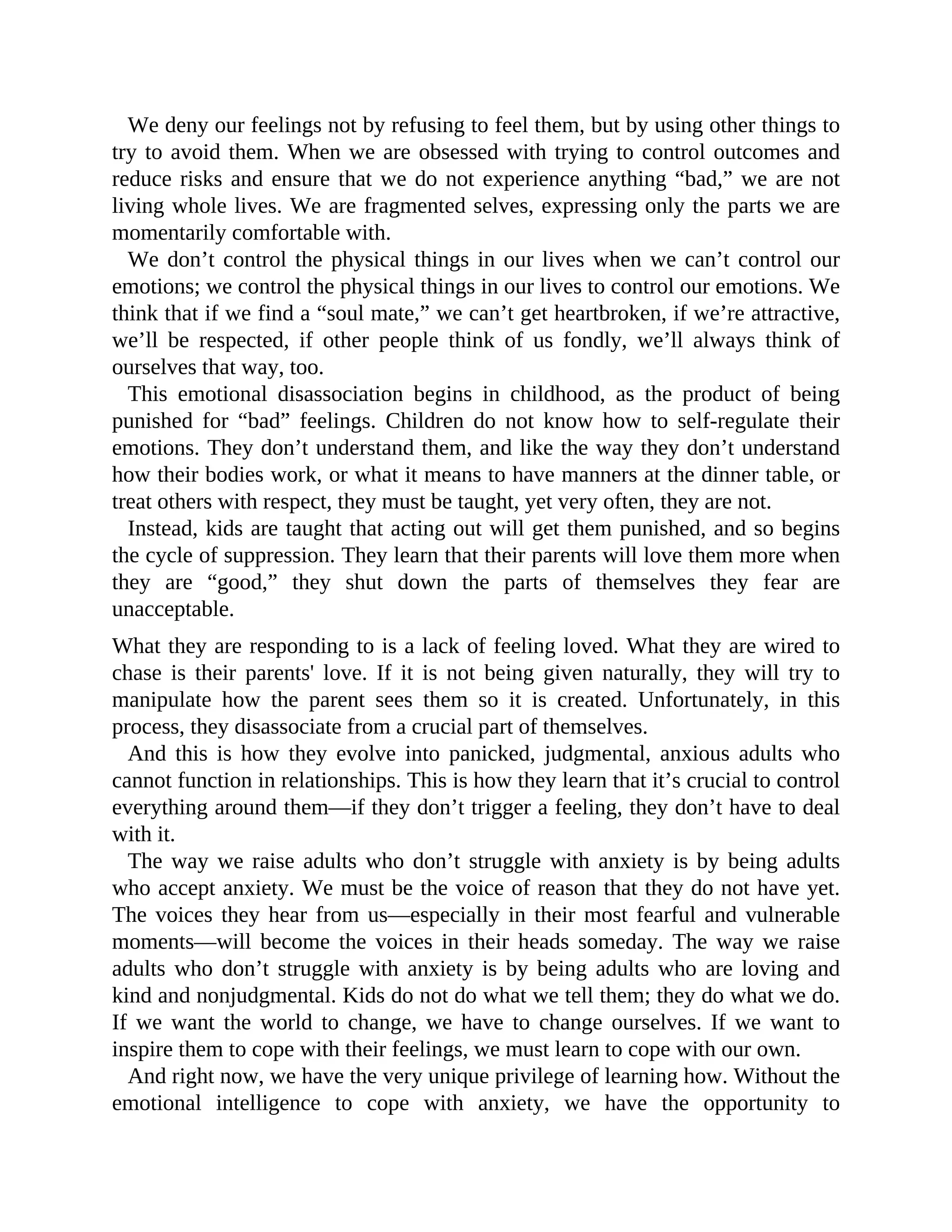 We deny our feelings not by refusing to feel them, but by using other things to
try to avoid them. When we are obsessed with trying to control outcomes and
reduce risks and ensure that we do not experience anything “bad,” we are not
living whole lives. We are fragmented selves, expressing only the parts we are
momentarily comfortable with.
We don’t control the physical things in our lives when we can’t control our
emotions; we control the physical things in our lives to control our emotions. We
think that if we find a “soul mate,” we can’t get heartbroken, if we’re attractive,
we’ll be respected, if other people think of us fondly, we’ll always think of
ourselves that way, too.
This emotional disassociation begins in childhood, as the product of being
punished for “bad” feelings. Children do not know how to self-regulate their
emotions. They don’t understand them, and like the way they don’t understand
how their bodies work, or what it means to have manners at the dinner table, or
treat others with respect, they must be taught, yet very often, they are not.
Instead, kids are taught that acting out will get them punished, and so begins
the cycle of suppression. They learn that their parents will love them more when
they are “good,” they shut down the parts of themselves they fear are
unacceptable.
What they are responding to is a lack of feeling loved. What they are wired to
chase is their parents' love. If it is not being given naturally, they will try to
manipulate how the parent sees them so it is created. Unfortunately, in this
process, they disassociate from a crucial part of themselves.
And this is how they evolve into panicked, judgmental, anxious adults who
cannot function in relationships. This is how they learn that it’s crucial to control
everything around them—if they don’t trigger a feeling, they don’t have to deal
with it.
The way we raise adults who don’t struggle with anxiety is by being adults
who accept anxiety. We must be the voice of reason that they do not have yet.
The voices they hear from us—especially in their most fearful and vulnerable
moments—will become the voices in their heads someday. The way we raise
adults who don’t struggle with anxiety is by being adults who are loving and
kind and nonjudgmental. Kids do not do what we tell them; they do what we do.
If we want the world to change, we have to change ourselves. If we want to
inspire them to cope with their feelings, we must learn to cope with our own.
And right now, we have the very unique privilege of learning how. Without the
emotional intelligence to cope with anxiety, we have the opportunity to
 