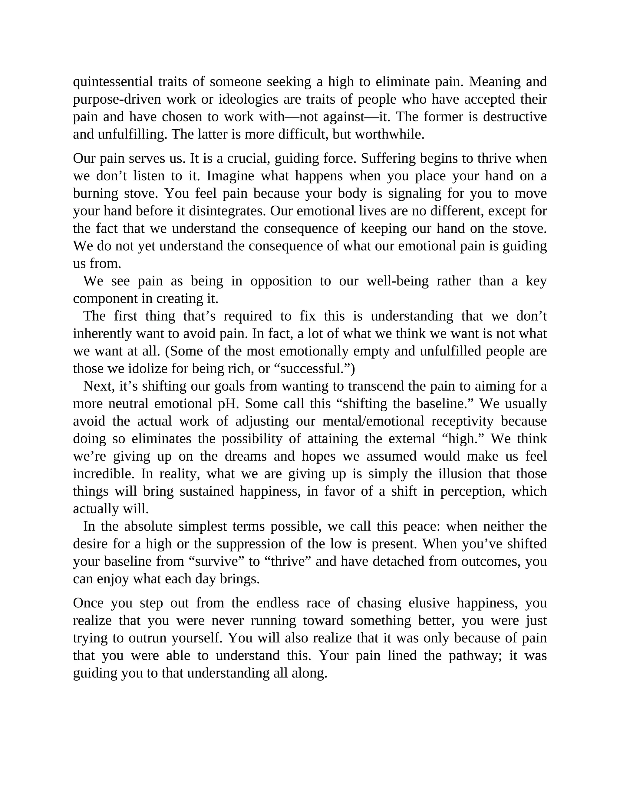 quintessential traits of someone seeking a high to eliminate pain. Meaning and
purpose-driven work or ideologies are traits of people who have accepted their
pain and have chosen to work with—not against—it. The former is destructive
and unfulfilling. The latter is more difficult, but worthwhile.
Our pain serves us. It is a crucial, guiding force. Suffering begins to thrive when
we don’t listen to it. Imagine what happens when you place your hand on a
burning stove. You feel pain because your body is signaling for you to move
your hand before it disintegrates. Our emotional lives are no different, except for
the fact that we understand the consequence of keeping our hand on the stove.
We do not yet understand the consequence of what our emotional pain is guiding
us from.
We see pain as being in opposition to our well-being rather than a key
component in creating it.
The first thing that’s required to fix this is understanding that we don’t
inherently want to avoid pain. In fact, a lot of what we think we want is not what
we want at all. (Some of the most emotionally empty and unfulfilled people are
those we idolize for being rich, or “successful.”)
Next, it’s shifting our goals from wanting to transcend the pain to aiming for a
more neutral emotional pH. Some call this “shifting the baseline.” We usually
avoid the actual work of adjusting our mental/emotional receptivity because
doing so eliminates the possibility of attaining the external “high.” We think
we’re giving up on the dreams and hopes we assumed would make us feel
incredible. In reality, what we are giving up is simply the illusion that those
things will bring sustained happiness, in favor of a shift in perception, which
actually will.
In the absolute simplest terms possible, we call this peace: when neither the
desire for a high or the suppression of the low is present. When you’ve shifted
your baseline from “survive” to “thrive” and have detached from outcomes, you
can enjoy what each day brings.
Once you step out from the endless race of chasing elusive happiness, you
realize that you were never running toward something better, you were just
trying to outrun yourself. You will also realize that it was only because of pain
that you were able to understand this. Your pain lined the pathway; it was
guiding you to that understanding all along.
 