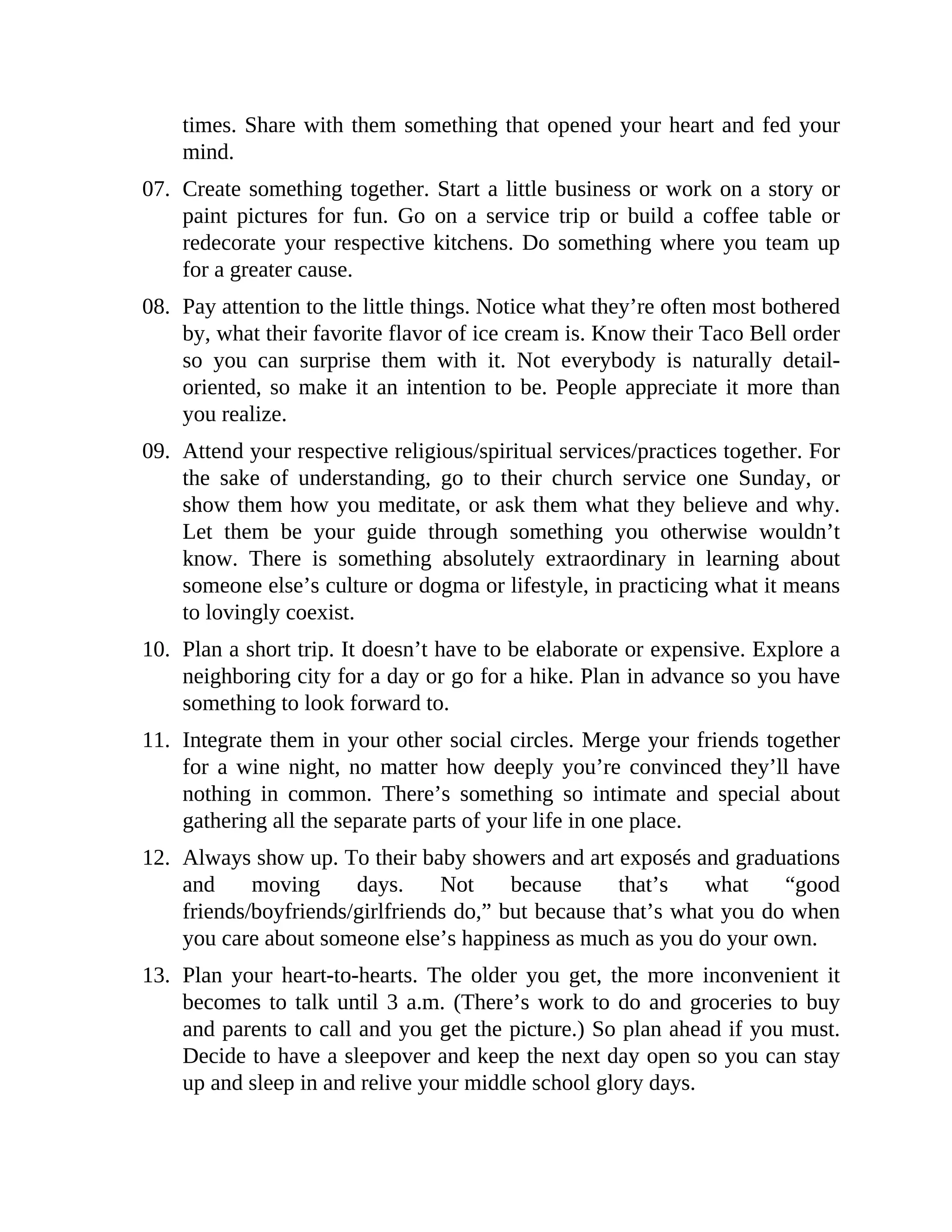 times. Share with them something that opened your heart and fed your
mind.
07. Create something together. Start a little business or work on a story or
paint pictures for fun. Go on a service trip or build a coffee table or
redecorate your respective kitchens. Do something where you team up
for a greater cause.
08. Pay attention to the little things. Notice what they’re often most bothered
by, what their favorite flavor of ice cream is. Know their Taco Bell order
so you can surprise them with it. Not everybody is naturally detail-
oriented, so make it an intention to be. People appreciate it more than
you realize.
09. Attend your respective religious/spiritual services/practices together. For
the sake of understanding, go to their church service one Sunday, or
show them how you meditate, or ask them what they believe and why.
Let them be your guide through something you otherwise wouldn’t
know. There is something absolutely extraordinary in learning about
someone else’s culture or dogma or lifestyle, in practicing what it means
to lovingly coexist.
10. Plan a short trip. It doesn’t have to be elaborate or expensive. Explore a
neighboring city for a day or go for a hike. Plan in advance so you have
something to look forward to.
11. Integrate them in your other social circles. Merge your friends together
for a wine night, no matter how deeply you’re convinced they’ll have
nothing in common. There’s something so intimate and special about
gathering all the separate parts of your life in one place.
12. Always show up. To their baby showers and art exposés and graduations
and moving days. Not because that’s what “good
friends/boyfriends/girlfriends do,” but because that’s what you do when
you care about someone else’s happiness as much as you do your own.
13. Plan your heart-to-hearts. The older you get, the more inconvenient it
becomes to talk until 3 a.m. (There’s work to do and groceries to buy
and parents to call and you get the picture.) So plan ahead if you must.
Decide to have a sleepover and keep the next day open so you can stay
up and sleep in and relive your middle school glory days.
 