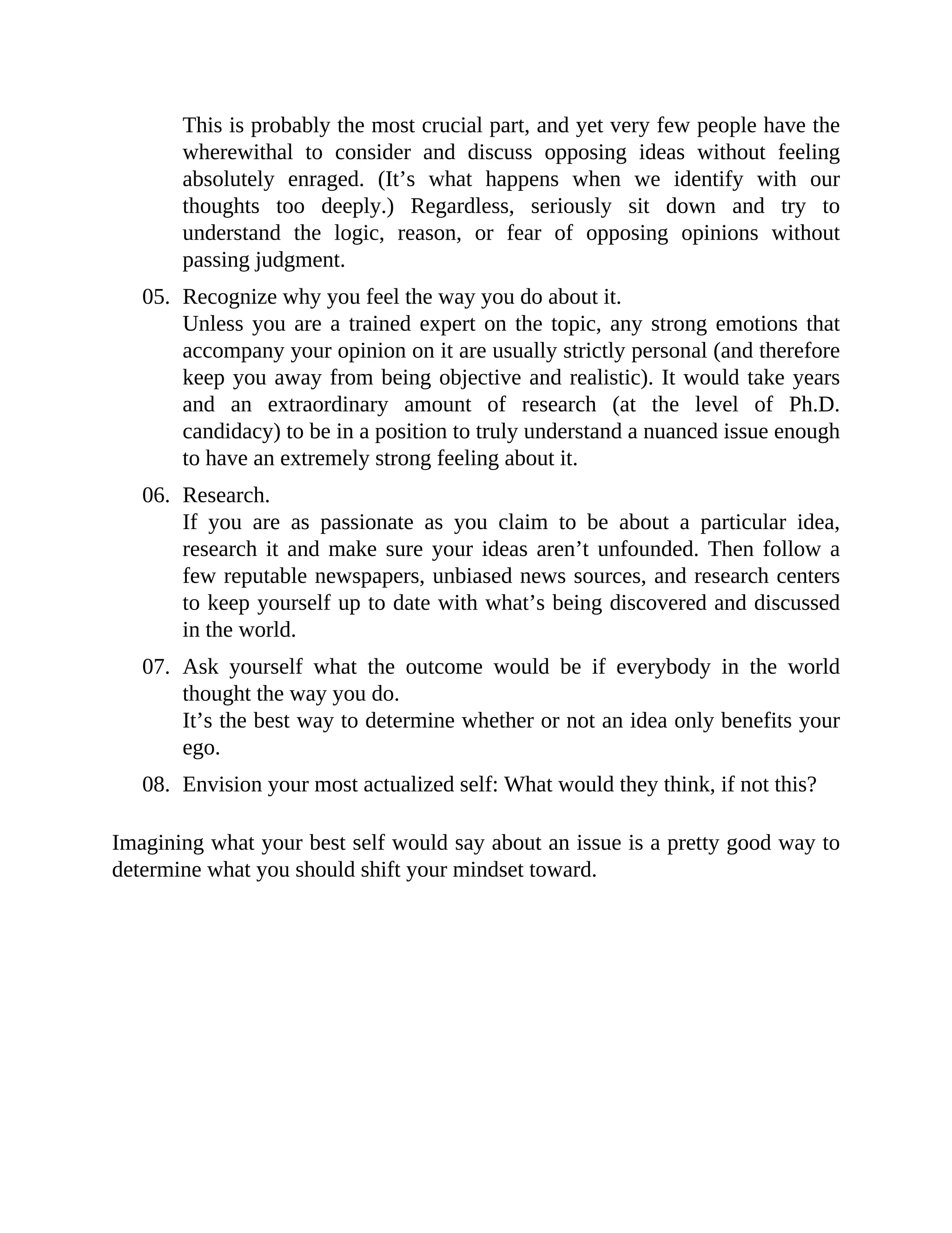 This is probably the most crucial part, and yet very few people have the
wherewithal to consider and discuss opposing ideas without feeling
absolutely enraged. (It’s what happens when we identify with our
thoughts too deeply.) Regardless, seriously sit down and try to
understand the logic, reason, or fear of opposing opinions without
passing judgment.
05. Recognize why you feel the way you do about it.
Unless you are a trained expert on the topic, any strong emotions that
accompany your opinion on it are usually strictly personal (and therefore
keep you away from being objective and realistic). It would take years
and an extraordinary amount of research (at the level of Ph.D.
candidacy) to be in a position to truly understand a nuanced issue enough
to have an extremely strong feeling about it.
06. Research.
If you are as passionate as you claim to be about a particular idea,
research it and make sure your ideas aren’t unfounded. Then follow a
few reputable newspapers, unbiased news sources, and research centers
to keep yourself up to date with what’s being discovered and discussed
in the world.
07. Ask yourself what the outcome would be if everybody in the world
thought the way you do.
It’s the best way to determine whether or not an idea only benefits your
ego.
08. Envision your most actualized self: What would they think, if not this?
Imagining what your best self would say about an issue is a pretty good way to
determine what you should shift your mindset toward.
 