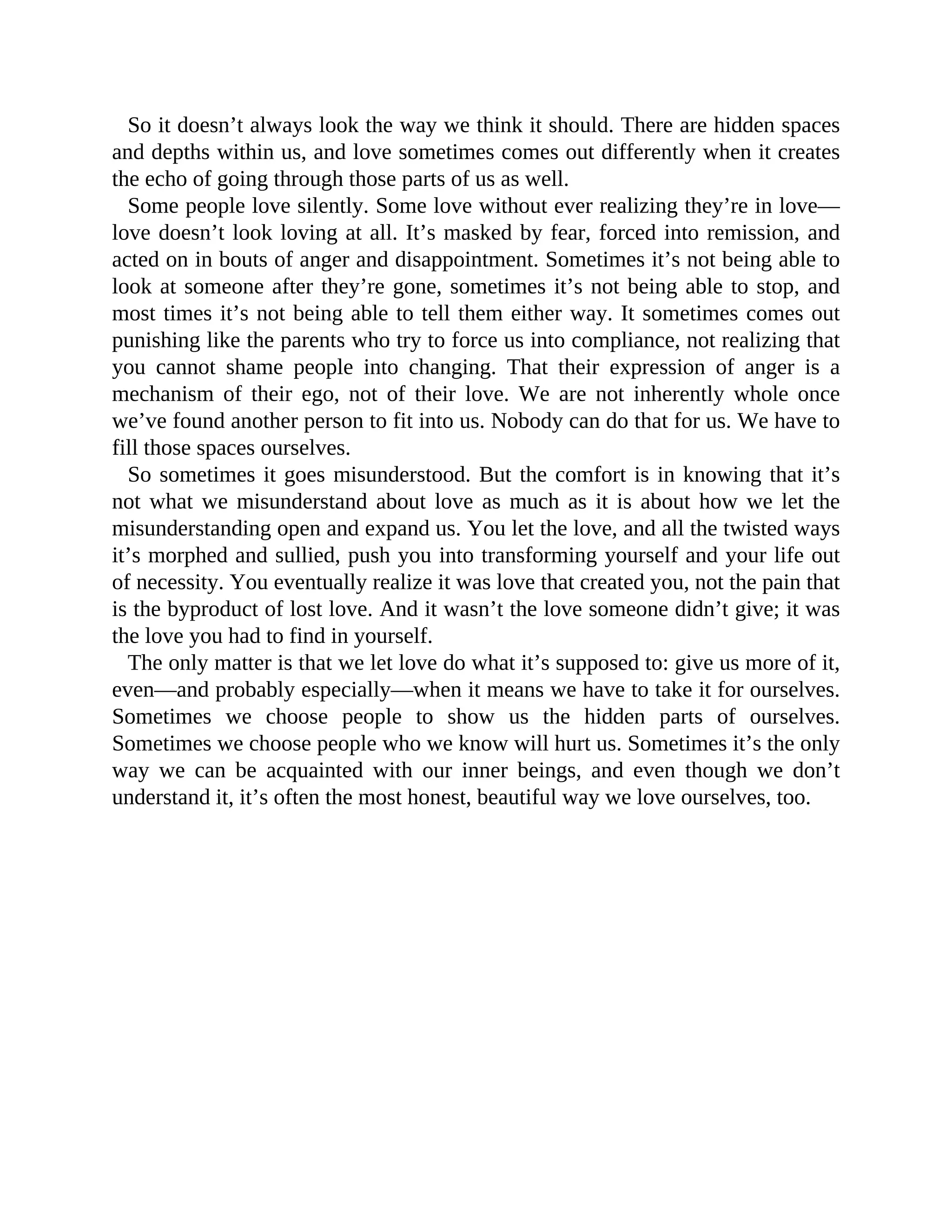 So it doesn’t always look the way we think it should. There are hidden spaces
and depths within us, and love sometimes comes out differently when it creates
the echo of going through those parts of us as well.
Some people love silently. Some love without ever realizing they’re in love—
love doesn’t look loving at all. It’s masked by fear, forced into remission, and
acted on in bouts of anger and disappointment. Sometimes it’s not being able to
look at someone after they’re gone, sometimes it’s not being able to stop, and
most times it’s not being able to tell them either way. It sometimes comes out
punishing like the parents who try to force us into compliance, not realizing that
you cannot shame people into changing. That their expression of anger is a
mechanism of their ego, not of their love. We are not inherently whole once
we’ve found another person to fit into us. Nobody can do that for us. We have to
fill those spaces ourselves.
So sometimes it goes misunderstood. But the comfort is in knowing that it’s
not what we misunderstand about love as much as it is about how we let the
misunderstanding open and expand us. You let the love, and all the twisted ways
it’s morphed and sullied, push you into transforming yourself and your life out
of necessity. You eventually realize it was love that created you, not the pain that
is the byproduct of lost love. And it wasn’t the love someone didn’t give; it was
the love you had to find in yourself.
The only matter is that we let love do what it’s supposed to: give us more of it,
even—and probably especially—when it means we have to take it for ourselves.
Sometimes we choose people to show us the hidden parts of ourselves.
Sometimes we choose people who we know will hurt us. Sometimes it’s the only
way we can be acquainted with our inner beings, and even though we don’t
understand it, it’s often the most honest, beautiful way we love ourselves, too.
 
