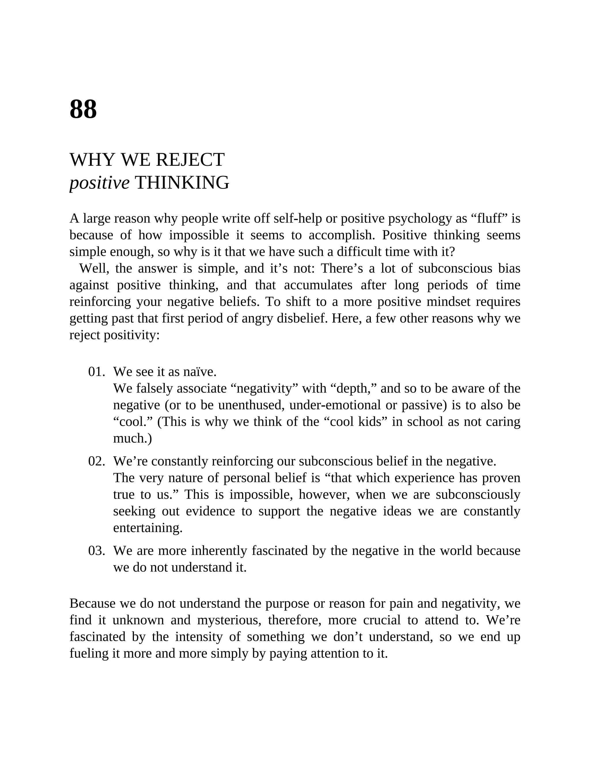88
WHY WE REJECT
positive THINKING
A large reason why people write off self-help or positive psychology as “fluff” is
because of how impossible it seems to accomplish. Positive thinking seems
simple enough, so why is it that we have such a difficult time with it?
Well, the answer is simple, and it’s not: There’s a lot of subconscious bias
against positive thinking, and that accumulates after long periods of time
reinforcing your negative beliefs. To shift to a more positive mindset requires
getting past that first period of angry disbelief. Here, a few other reasons why we
reject positivity:
01. We see it as naïve.
We falsely associate “negativity” with “depth,” and so to be aware of the
negative (or to be unenthused, under-emotional or passive) is to also be
“cool.” (This is why we think of the “cool kids” in school as not caring
much.)
02. We’re constantly reinforcing our subconscious belief in the negative.
The very nature of personal belief is “that which experience has proven
true to us.” This is impossible, however, when we are subconsciously
seeking out evidence to support the negative ideas we are constantly
entertaining.
03. We are more inherently fascinated by the negative in the world because
we do not understand it.
Because we do not understand the purpose or reason for pain and negativity, we
find it unknown and mysterious, therefore, more crucial to attend to. We’re
fascinated by the intensity of something we don’t understand, so we end up
fueling it more and more simply by paying attention to it.
 