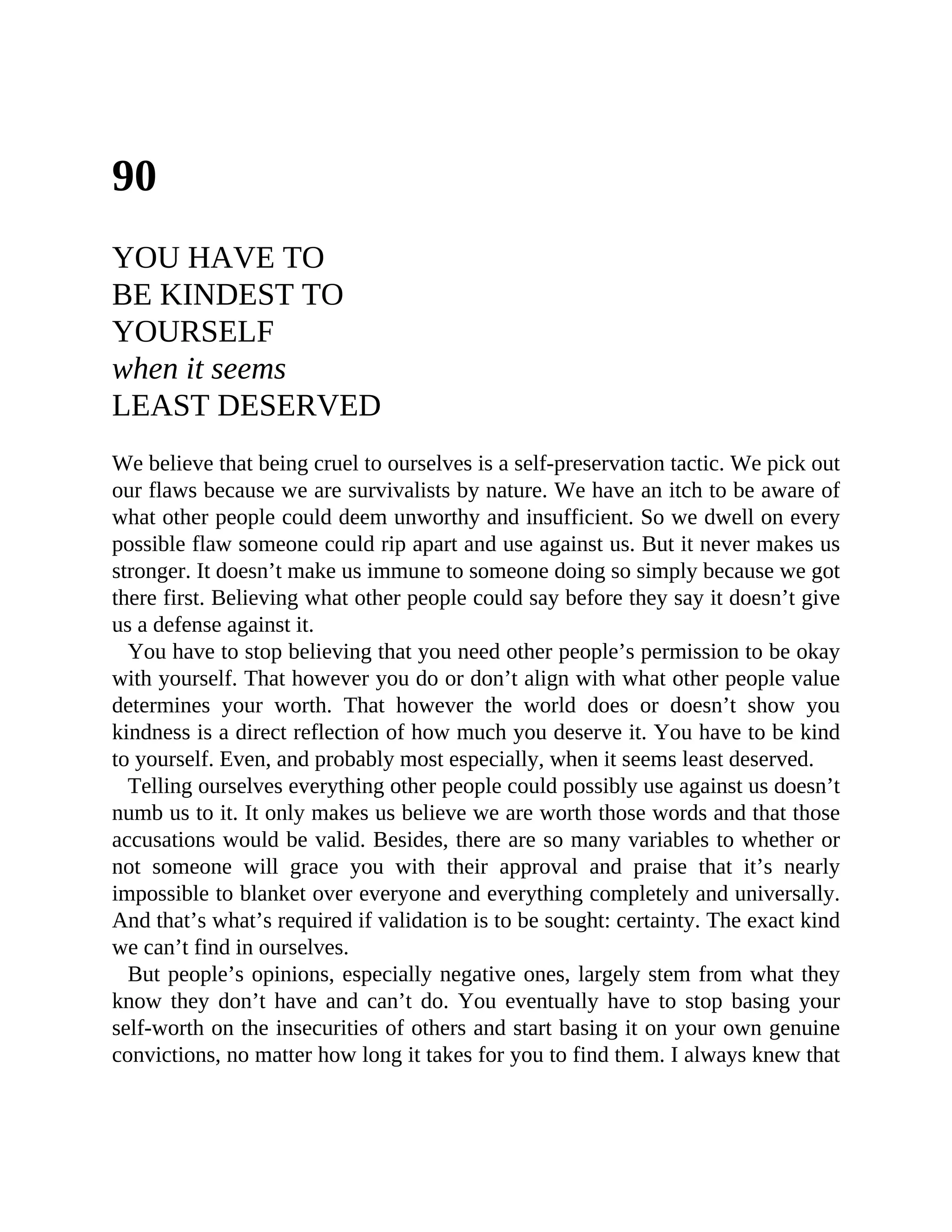 90
YOU HAVE TO
BE KINDEST TO
YOURSELF
when it seems
LEAST DESERVED
We believe that being cruel to ourselves is a self-preservation tactic. We pick out
our flaws because we are survivalists by nature. We have an itch to be aware of
what other people could deem unworthy and insufficient. So we dwell on every
possible flaw someone could rip apart and use against us. But it never makes us
stronger. It doesn’t make us immune to someone doing so simply because we got
there first. Believing what other people could say before they say it doesn’t give
us a defense against it.
You have to stop believing that you need other people’s permission to be okay
with yourself. That however you do or don’t align with what other people value
determines your worth. That however the world does or doesn’t show you
kindness is a direct reflection of how much you deserve it. You have to be kind
to yourself. Even, and probably most especially, when it seems least deserved.
Telling ourselves everything other people could possibly use against us doesn’t
numb us to it. It only makes us believe we are worth those words and that those
accusations would be valid. Besides, there are so many variables to whether or
not someone will grace you with their approval and praise that it’s nearly
impossible to blanket over everyone and everything completely and universally.
And that’s what’s required if validation is to be sought: certainty. The exact kind
we can’t find in ourselves.
But people’s opinions, especially negative ones, largely stem from what they
know they don’t have and can’t do. You eventually have to stop basing your
self-worth on the insecurities of others and start basing it on your own genuine
convictions, no matter how long it takes for you to find them. I always knew that
 