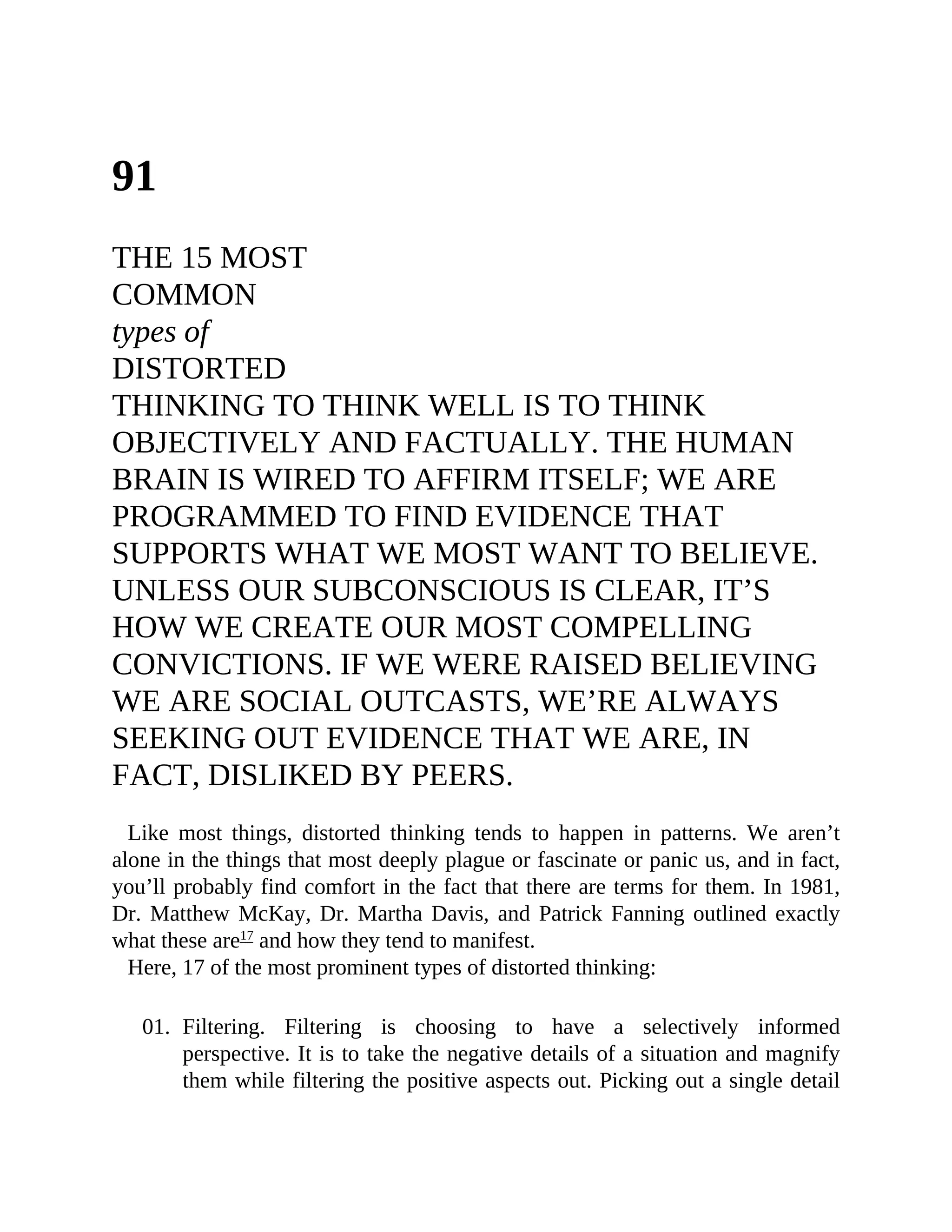 91
THE 15 MOST
COMMON
types of
DISTORTED
THINKING TO THINK WELL IS TO THINK
OBJECTIVELY AND FACTUALLY. THE HUMAN
BRAIN IS WIRED TO AFFIRM ITSELF; WE ARE
PROGRAMMED TO FIND EVIDENCE THAT
SUPPORTS WHAT WE MOST WANT TO BELIEVE.
UNLESS OUR SUBCONSCIOUS IS CLEAR, IT’S
HOW WE CREATE OUR MOST COMPELLING
CONVICTIONS. IF WE WERE RAISED BELIEVING
WE ARE SOCIAL OUTCASTS, WE’RE ALWAYS
SEEKING OUT EVIDENCE THAT WE ARE, IN
FACT, DISLIKED BY PEERS.
Like most things, distorted thinking tends to happen in patterns. We aren’t
alone in the things that most deeply plague or fascinate or panic us, and in fact,
you’ll probably find comfort in the fact that there are terms for them. In 1981,
Dr. Matthew McKay, Dr. Martha Davis, and Patrick Fanning outlined exactly
what these are17
and how they tend to manifest.
Here, 17 of the most prominent types of distorted thinking:
01. Filtering. Filtering is choosing to have a selectively informed
perspective. It is to take the negative details of a situation and magnify
them while filtering the positive aspects out. Picking out a single detail
 