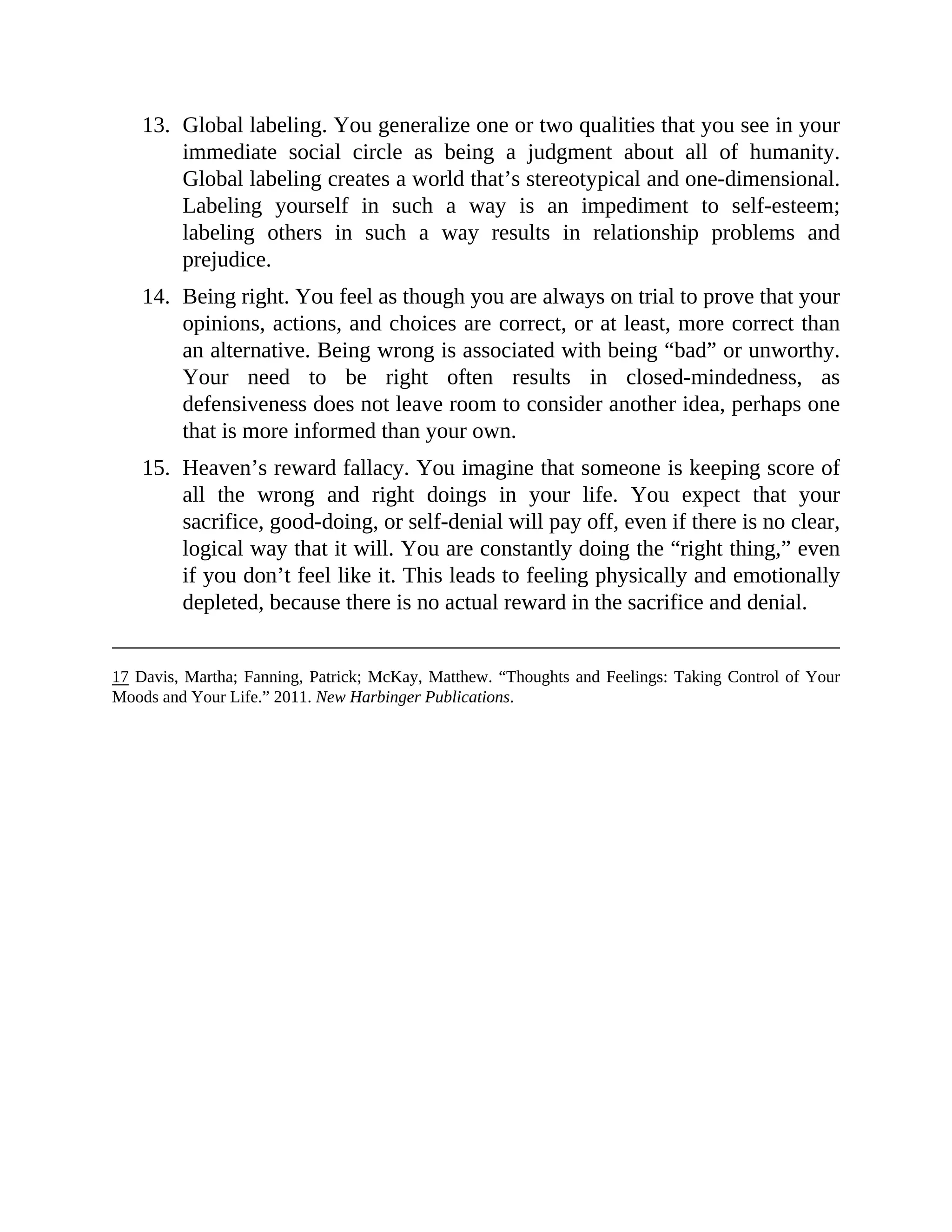 13. Global labeling. You generalize one or two qualities that you see in your
immediate social circle as being a judgment about all of humanity.
Global labeling creates a world that’s stereotypical and one-dimensional.
Labeling yourself in such a way is an impediment to self-esteem;
labeling others in such a way results in relationship problems and
prejudice.
14. Being right. You feel as though you are always on trial to prove that your
opinions, actions, and choices are correct, or at least, more correct than
an alternative. Being wrong is associated with being “bad” or unworthy.
Your need to be right often results in closed-mindedness, as
defensiveness does not leave room to consider another idea, perhaps one
that is more informed than your own.
15. Heaven’s reward fallacy. You imagine that someone is keeping score of
all the wrong and right doings in your life. You expect that your
sacrifice, good-doing, or self-denial will pay off, even if there is no clear,
logical way that it will. You are constantly doing the “right thing,” even
if you don’t feel like it. This leads to feeling physically and emotionally
depleted, because there is no actual reward in the sacrifice and denial.
17 Davis, Martha; Fanning, Patrick; McKay, Matthew. “Thoughts and Feelings: Taking Control of Your
Moods and Your Life.” 2011. New Harbinger Publications.
 