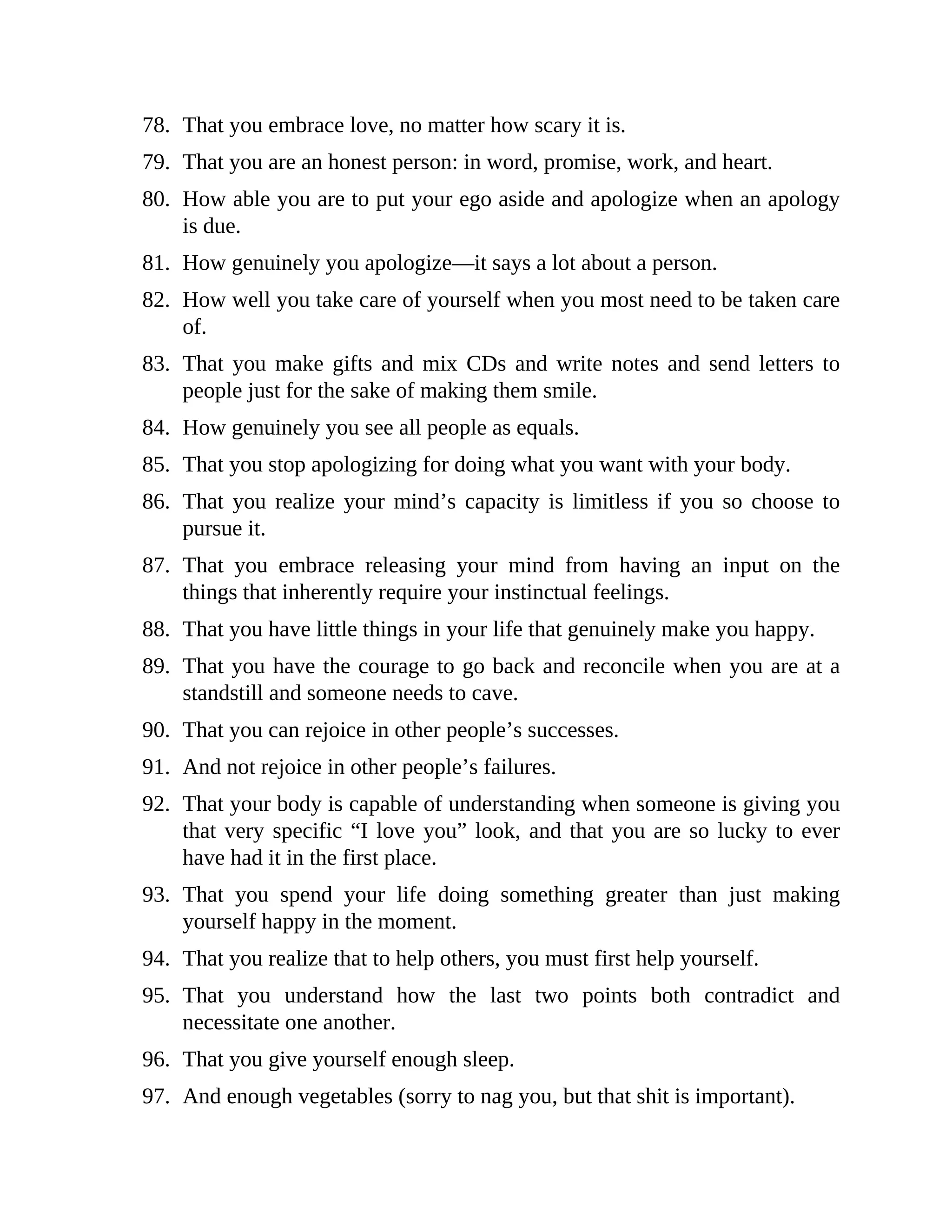 78. That you embrace love, no matter how scary it is.
79. That you are an honest person: in word, promise, work, and heart.
80. How able you are to put your ego aside and apologize when an apology
is due.
81. How genuinely you apologize—it says a lot about a person.
82. How well you take care of yourself when you most need to be taken care
of.
83. That you make gifts and mix CDs and write notes and send letters to
people just for the sake of making them smile.
84. How genuinely you see all people as equals.
85. That you stop apologizing for doing what you want with your body.
86. That you realize your mind’s capacity is limitless if you so choose to
pursue it.
87. That you embrace releasing your mind from having an input on the
things that inherently require your instinctual feelings.
88. That you have little things in your life that genuinely make you happy.
89. That you have the courage to go back and reconcile when you are at a
standstill and someone needs to cave.
90. That you can rejoice in other people’s successes.
91. And not rejoice in other people’s failures.
92. That your body is capable of understanding when someone is giving you
that very specific “I love you” look, and that you are so lucky to ever
have had it in the first place.
93. That you spend your life doing something greater than just making
yourself happy in the moment.
94. That you realize that to help others, you must first help yourself.
95. That you understand how the last two points both contradict and
necessitate one another.
96. That you give yourself enough sleep.
97. And enough vegetables (sorry to nag you, but that shit is important).
 