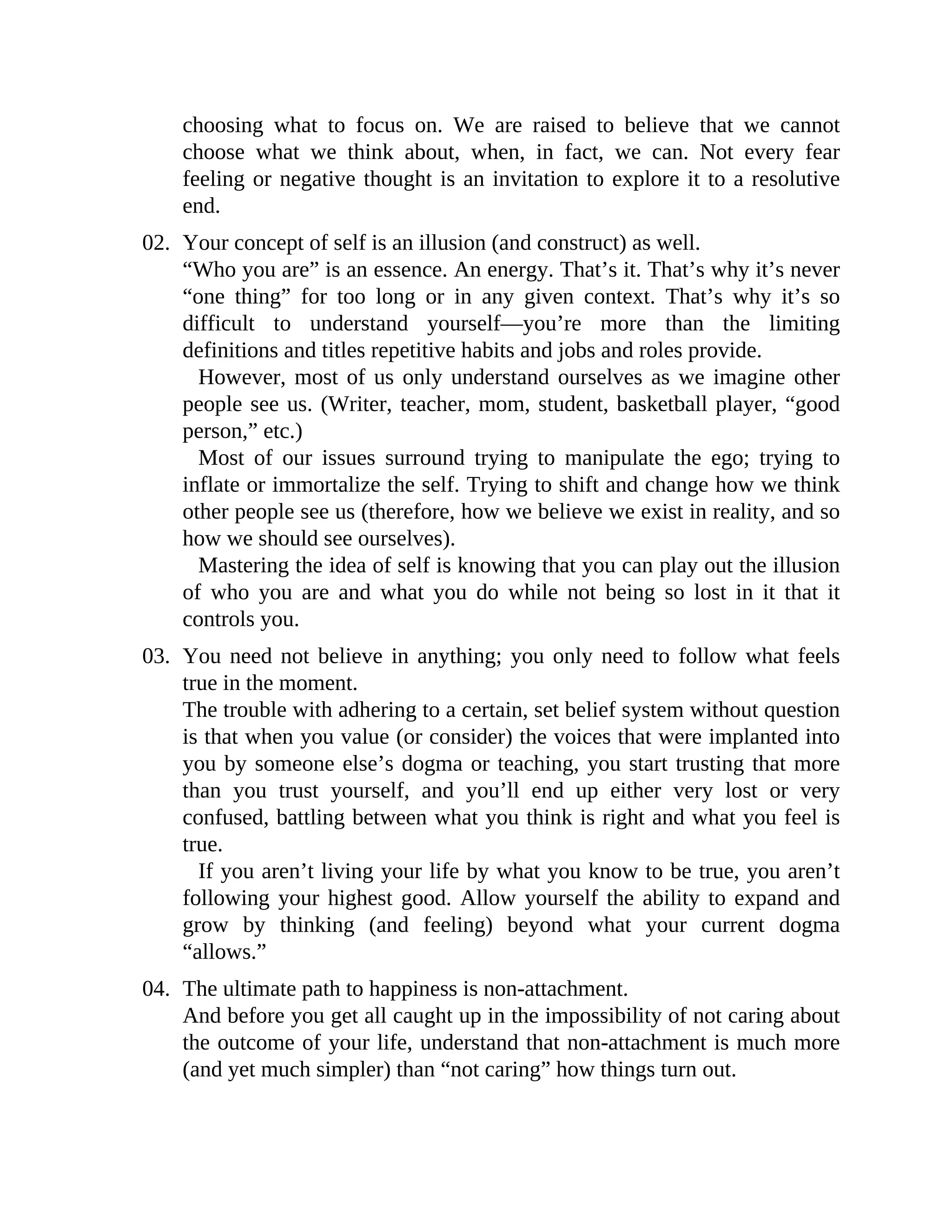 choosing what to focus on. We are raised to believe that we cannot
choose what we think about, when, in fact, we can. Not every fear
feeling or negative thought is an invitation to explore it to a resolutive
end.
02. Your concept of self is an illusion (and construct) as well.
“Who you are” is an essence. An energy. That’s it. That’s why it’s never
“one thing” for too long or in any given context. That’s why it’s so
difficult to understand yourself—you’re more than the limiting
definitions and titles repetitive habits and jobs and roles provide.
However, most of us only understand ourselves as we imagine other
people see us. (Writer, teacher, mom, student, basketball player, “good
person,” etc.)
Most of our issues surround trying to manipulate the ego; trying to
inflate or immortalize the self. Trying to shift and change how we think
other people see us (therefore, how we believe we exist in reality, and so
how we should see ourselves).
Mastering the idea of self is knowing that you can play out the illusion
of who you are and what you do while not being so lost in it that it
controls you.
03. You need not believe in anything; you only need to follow what feels
true in the moment.
The trouble with adhering to a certain, set belief system without question
is that when you value (or consider) the voices that were implanted into
you by someone else’s dogma or teaching, you start trusting that more
than you trust yourself, and you’ll end up either very lost or very
confused, battling between what you think is right and what you feel is
true.
If you aren’t living your life by what you know to be true, you aren’t
following your highest good. Allow yourself the ability to expand and
grow by thinking (and feeling) beyond what your current dogma
“allows.”
04. The ultimate path to happiness is non-attachment.
And before you get all caught up in the impossibility of not caring about
the outcome of your life, understand that non-attachment is much more
(and yet much simpler) than “not caring” how things turn out.
 