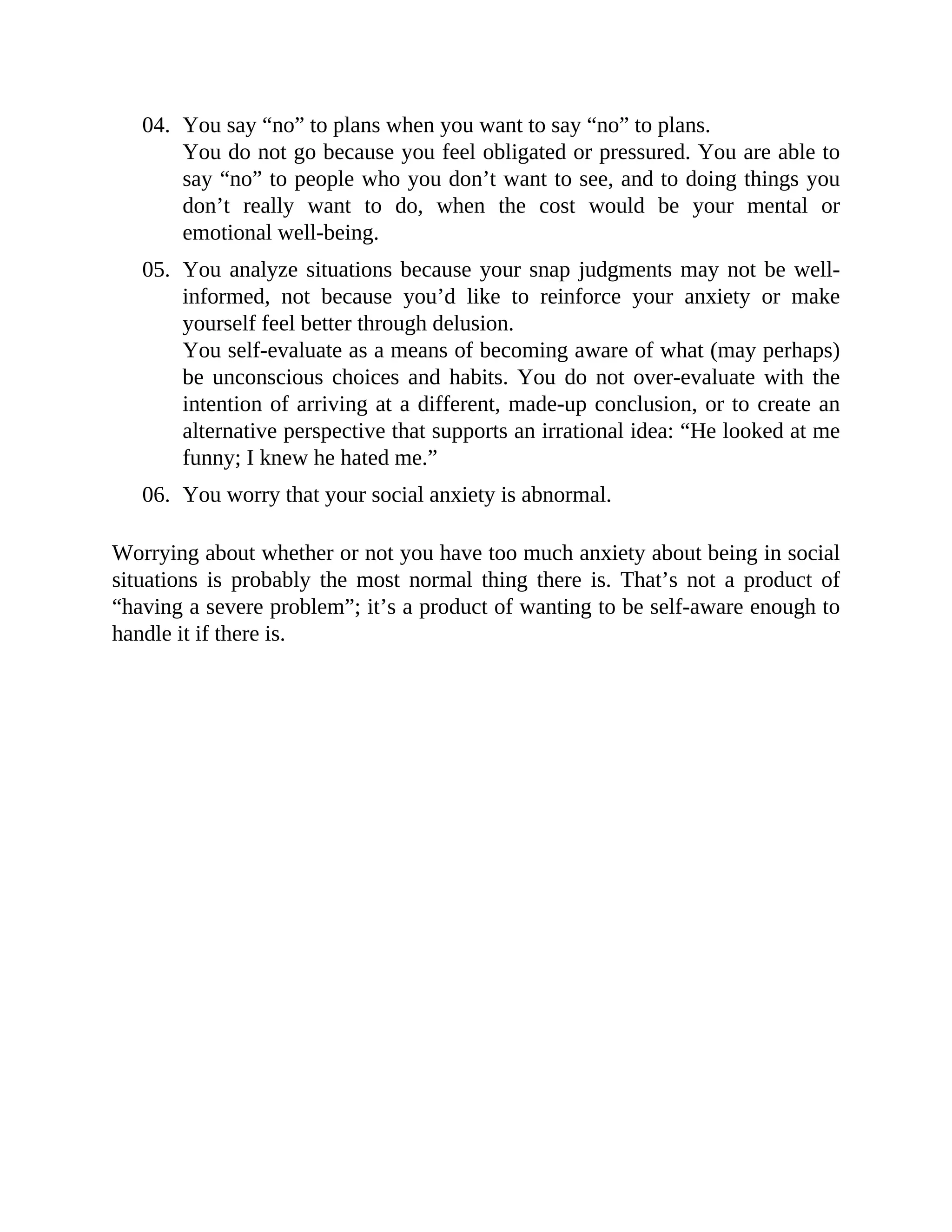 04. You say “no” to plans when you want to say “no” to plans.
You do not go because you feel obligated or pressured. You are able to
say “no” to people who you don’t want to see, and to doing things you
don’t really want to do, when the cost would be your mental or
emotional well-being.
05. You analyze situations because your snap judgments may not be well-
informed, not because you’d like to reinforce your anxiety or make
yourself feel better through delusion.
You self-evaluate as a means of becoming aware of what (may perhaps)
be unconscious choices and habits. You do not over-evaluate with the
intention of arriving at a different, made-up conclusion, or to create an
alternative perspective that supports an irrational idea: “He looked at me
funny; I knew he hated me.”
06. You worry that your social anxiety is abnormal.
Worrying about whether or not you have too much anxiety about being in social
situations is probably the most normal thing there is. That’s not a product of
“having a severe problem”; it’s a product of wanting to be self-aware enough to
handle it if there is.
 