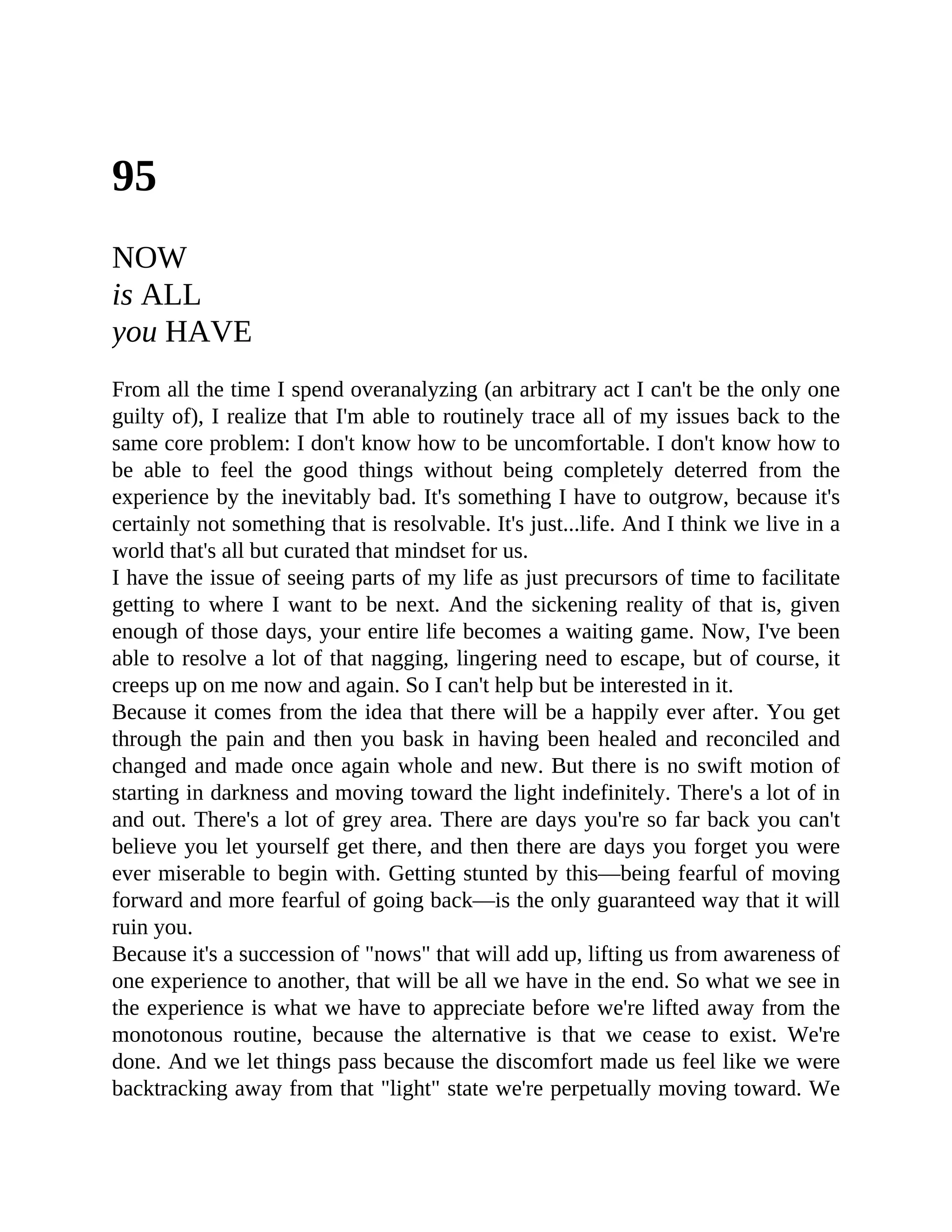95
NOW
is ALL
you HAVE
From all the time I spend overanalyzing (an arbitrary act I can't be the only one
guilty of), I realize that I'm able to routinely trace all of my issues back to the
same core problem: I don't know how to be uncomfortable. I don't know how to
be able to feel the good things without being completely deterred from the
experience by the inevitably bad. It's something I have to outgrow, because it's
certainly not something that is resolvable. It's just...life. And I think we live in a
world that's all but curated that mindset for us.
I have the issue of seeing parts of my life as just precursors of time to facilitate
getting to where I want to be next. And the sickening reality of that is, given
enough of those days, your entire life becomes a waiting game. Now, I've been
able to resolve a lot of that nagging, lingering need to escape, but of course, it
creeps up on me now and again. So I can't help but be interested in it.
Because it comes from the idea that there will be a happily ever after. You get
through the pain and then you bask in having been healed and reconciled and
changed and made once again whole and new. But there is no swift motion of
starting in darkness and moving toward the light indefinitely. There's a lot of in
and out. There's a lot of grey area. There are days you're so far back you can't
believe you let yourself get there, and then there are days you forget you were
ever miserable to begin with. Getting stunted by this—being fearful of moving
forward and more fearful of going back—is the only guaranteed way that it will
ruin you.
Because it's a succession of "nows" that will add up, lifting us from awareness of
one experience to another, that will be all we have in the end. So what we see in
the experience is what we have to appreciate before we're lifted away from the
monotonous routine, because the alternative is that we cease to exist. We're
done. And we let things pass because the discomfort made us feel like we were
backtracking away from that "light" state we're perpetually moving toward. We
 