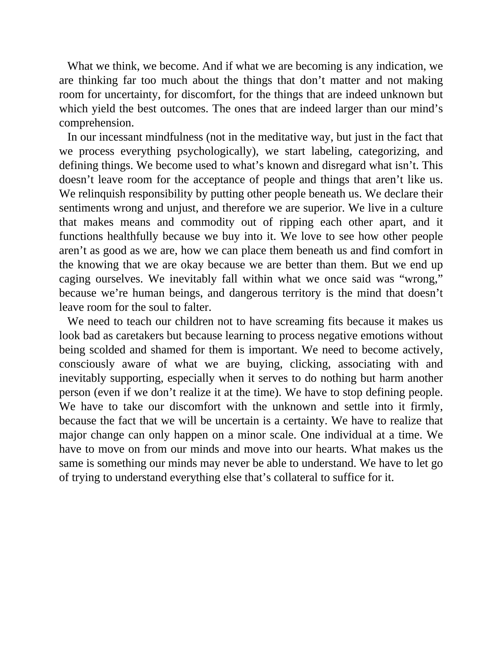What we think, we become. And if what we are becoming is any indication, we
are thinking far too much about the things that don’t matter and not making
room for uncertainty, for discomfort, for the things that are indeed unknown but
which yield the best outcomes. The ones that are indeed larger than our mind’s
comprehension.
In our incessant mindfulness (not in the meditative way, but just in the fact that
we process everything psychologically), we start labeling, categorizing, and
defining things. We become used to what’s known and disregard what isn’t. This
doesn’t leave room for the acceptance of people and things that aren’t like us.
We relinquish responsibility by putting other people beneath us. We declare their
sentiments wrong and unjust, and therefore we are superior. We live in a culture
that makes means and commodity out of ripping each other apart, and it
functions healthfully because we buy into it. We love to see how other people
aren’t as good as we are, how we can place them beneath us and find comfort in
the knowing that we are okay because we are better than them. But we end up
caging ourselves. We inevitably fall within what we once said was “wrong,”
because we’re human beings, and dangerous territory is the mind that doesn’t
leave room for the soul to falter.
We need to teach our children not to have screaming fits because it makes us
look bad as caretakers but because learning to process negative emotions without
being scolded and shamed for them is important. We need to become actively,
consciously aware of what we are buying, clicking, associating with and
inevitably supporting, especially when it serves to do nothing but harm another
person (even if we don’t realize it at the time). We have to stop defining people.
We have to take our discomfort with the unknown and settle into it firmly,
because the fact that we will be uncertain is a certainty. We have to realize that
major change can only happen on a minor scale. One individual at a time. We
have to move on from our minds and move into our hearts. What makes us the
same is something our minds may never be able to understand. We have to let go
of trying to understand everything else that’s collateral to suffice for it.
 