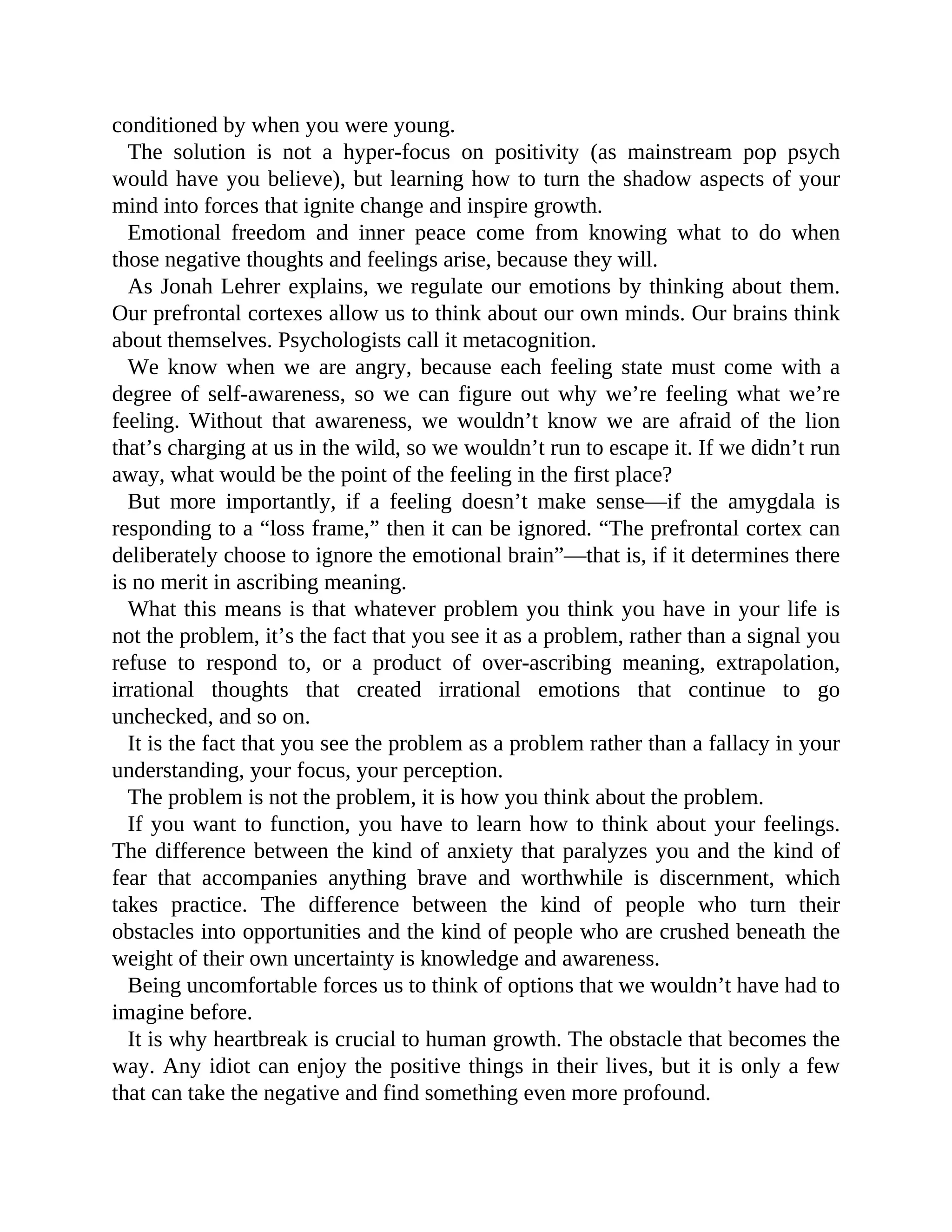 conditioned by when you were young.
The solution is not a hyper-focus on positivity (as mainstream pop psych
would have you believe), but learning how to turn the shadow aspects of your
mind into forces that ignite change and inspire growth.
Emotional freedom and inner peace come from knowing what to do when
those negative thoughts and feelings arise, because they will.
As Jonah Lehrer explains, we regulate our emotions by thinking about them.
Our prefrontal cortexes allow us to think about our own minds. Our brains think
about themselves. Psychologists call it metacognition.
We know when we are angry, because each feeling state must come with a
degree of self-awareness, so we can figure out why we’re feeling what we’re
feeling. Without that awareness, we wouldn’t know we are afraid of the lion
that’s charging at us in the wild, so we wouldn’t run to escape it. If we didn’t run
away, what would be the point of the feeling in the first place?
But more importantly, if a feeling doesn’t make sense—if the amygdala is
responding to a “loss frame,” then it can be ignored. “The prefrontal cortex can
deliberately choose to ignore the emotional brain”—that is, if it determines there
is no merit in ascribing meaning.
What this means is that whatever problem you think you have in your life is
not the problem, it’s the fact that you see it as a problem, rather than a signal you
refuse to respond to, or a product of over-ascribing meaning, extrapolation,
irrational thoughts that created irrational emotions that continue to go
unchecked, and so on.
It is the fact that you see the problem as a problem rather than a fallacy in your
understanding, your focus, your perception.
The problem is not the problem, it is how you think about the problem.
If you want to function, you have to learn how to think about your feelings.
The difference between the kind of anxiety that paralyzes you and the kind of
fear that accompanies anything brave and worthwhile is discernment, which
takes practice. The difference between the kind of people who turn their
obstacles into opportunities and the kind of people who are crushed beneath the
weight of their own uncertainty is knowledge and awareness.
Being uncomfortable forces us to think of options that we wouldn’t have had to
imagine before.
It is why heartbreak is crucial to human growth. The obstacle that becomes the
way. Any idiot can enjoy the positive things in their lives, but it is only a few
that can take the negative and find something even more profound.
 