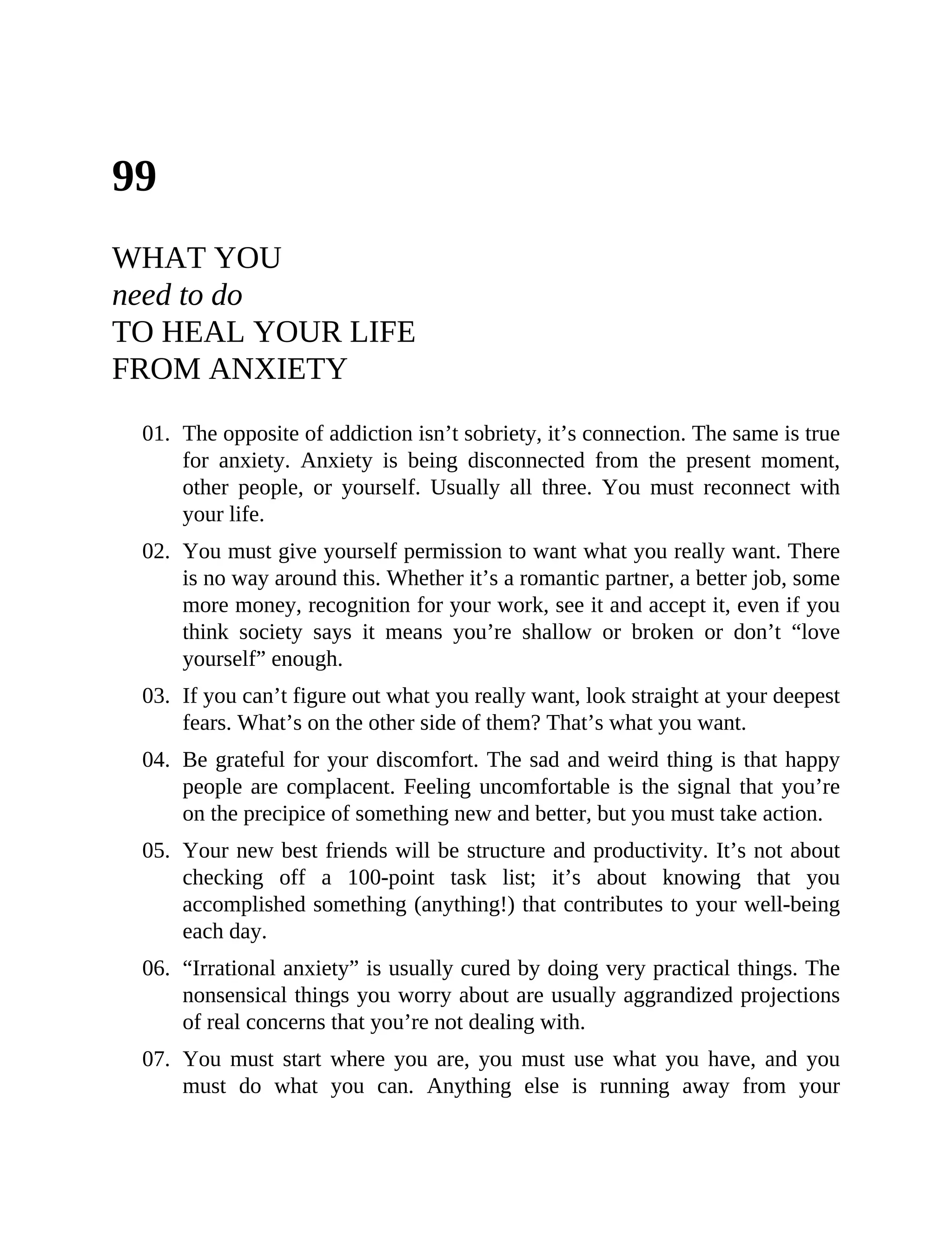 99
WHAT YOU
need to do
TO HEAL YOUR LIFE
FROM ANXIETY
01. The opposite of addiction isn’t sobriety, it’s connection. The same is true
for anxiety. Anxiety is being disconnected from the present moment,
other people, or yourself. Usually all three. You must reconnect with
your life.
02. You must give yourself permission to want what you really want. There
is no way around this. Whether it’s a romantic partner, a better job, some
more money, recognition for your work, see it and accept it, even if you
think society says it means you’re shallow or broken or don’t “love
yourself” enough.
03. If you can’t figure out what you really want, look straight at your deepest
fears. What’s on the other side of them? That’s what you want.
04. Be grateful for your discomfort. The sad and weird thing is that happy
people are complacent. Feeling uncomfortable is the signal that you’re
on the precipice of something new and better, but you must take action.
05. Your new best friends will be structure and productivity. It’s not about
checking off a 100-point task list; it’s about knowing that you
accomplished something (anything!) that contributes to your well-being
each day.
06. “Irrational anxiety” is usually cured by doing very practical things. The
nonsensical things you worry about are usually aggrandized projections
of real concerns that you’re not dealing with.
07. You must start where you are, you must use what you have, and you
must do what you can. Anything else is running away from your
 