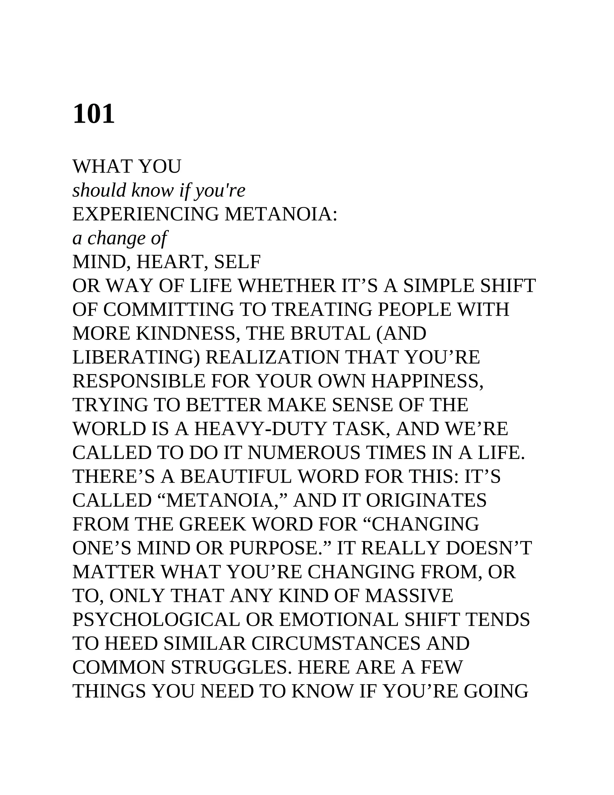 101
WHAT YOU
should know if you're
EXPERIENCING METANOIA:
a change of
MIND, HEART, SELF
OR WAY OF LIFE WHETHER IT’S A SIMPLE SHIFT
OF COMMITTING TO TREATING PEOPLE WITH
MORE KINDNESS, THE BRUTAL (AND
LIBERATING) REALIZATION THAT YOU’RE
RESPONSIBLE FOR YOUR OWN HAPPINESS,
TRYING TO BETTER MAKE SENSE OF THE
WORLD IS A HEAVY-DUTY TASK, AND WE’RE
CALLED TO DO IT NUMEROUS TIMES IN A LIFE.
THERE’S A BEAUTIFUL WORD FOR THIS: IT’S
CALLED “METANOIA,” AND IT ORIGINATES
FROM THE GREEK WORD FOR “CHANGING
ONE’S MIND OR PURPOSE.” IT REALLY DOESN’T
MATTER WHAT YOU’RE CHANGING FROM, OR
TO, ONLY THAT ANY KIND OF MASSIVE
PSYCHOLOGICAL OR EMOTIONAL SHIFT TENDS
TO HEED SIMILAR CIRCUMSTANCES AND
COMMON STRUGGLES. HERE ARE A FEW
THINGS YOU NEED TO KNOW IF YOU’RE GOING
 