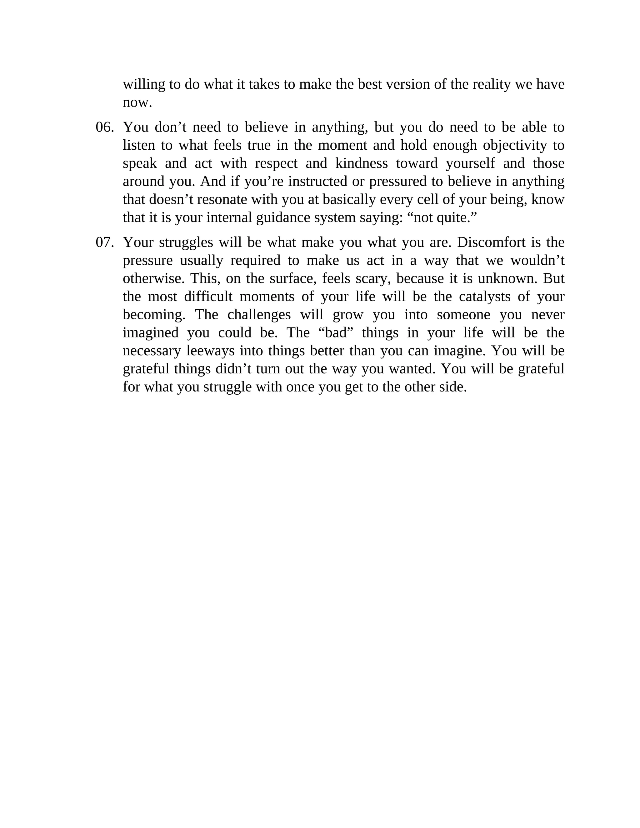 willing to do what it takes to make the best version of the reality we have
now.
06. You don’t need to believe in anything, but you do need to be able to
listen to what feels true in the moment and hold enough objectivity to
speak and act with respect and kindness toward yourself and those
around you. And if you’re instructed or pressured to believe in anything
that doesn’t resonate with you at basically every cell of your being, know
that it is your internal guidance system saying: “not quite.”
07. Your struggles will be what make you what you are. Discomfort is the
pressure usually required to make us act in a way that we wouldn’t
otherwise. This, on the surface, feels scary, because it is unknown. But
the most difficult moments of your life will be the catalysts of your
becoming. The challenges will grow you into someone you never
imagined you could be. The “bad” things in your life will be the
necessary leeways into things better than you can imagine. You will be
grateful things didn’t turn out the way you wanted. You will be grateful
for what you struggle with once you get to the other side.
 