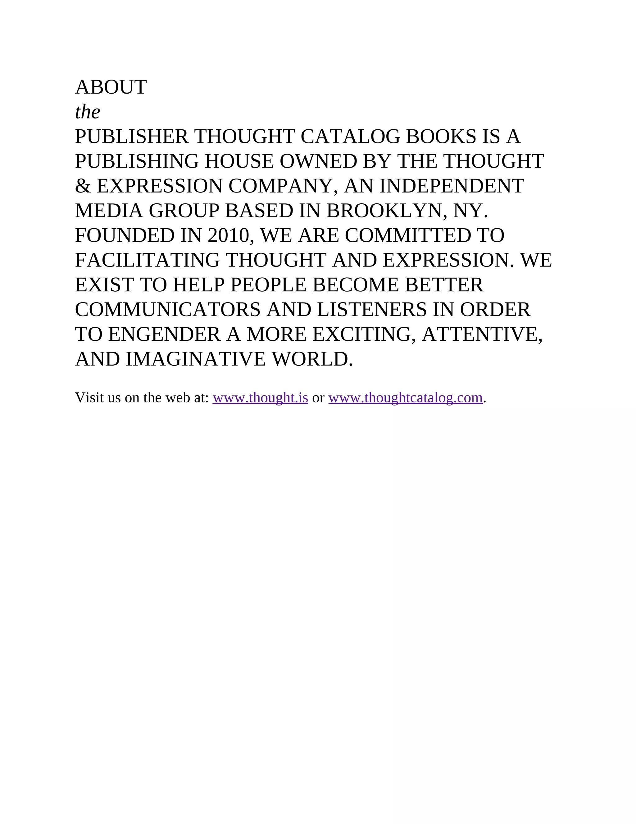 ABOUT
the
PUBLISHER THOUGHT CATALOG BOOKS IS A
PUBLISHING HOUSE OWNED BY THE THOUGHT
& EXPRESSION COMPANY, AN INDEPENDENT
MEDIA GROUP BASED IN BROOKLYN, NY.
FOUNDED IN 2010, WE ARE COMMITTED TO
FACILITATING THOUGHT AND EXPRESSION. WE
EXIST TO HELP PEOPLE BECOME BETTER
COMMUNICATORS AND LISTENERS IN ORDER
TO ENGENDER A MORE EXCITING, ATTENTIVE,
AND IMAGINATIVE WORLD.
Visit us on the web at: www.thought.is or www.thoughtcatalog.com.
 