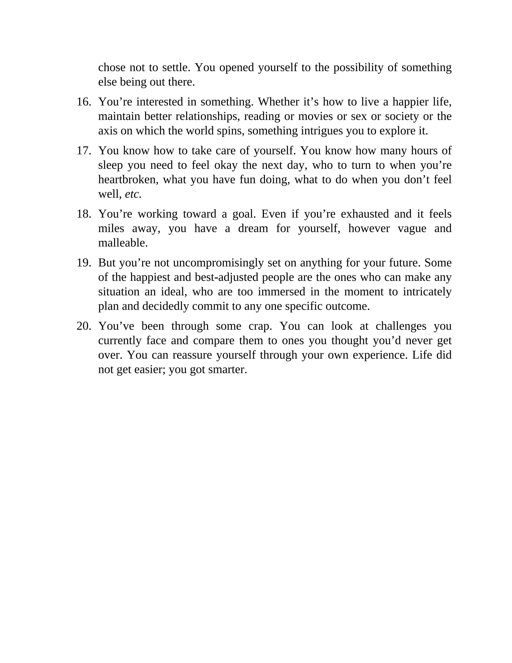 chose not to settle. You opened yourself to the possibility of something
else being out there.
16. You’re interested in something. Whether it’s how to live a happier life,
maintain better relationships, reading or movies or sex or society or the
axis on which the world spins, something intrigues you to explore it.
17. You know how to take care of yourself. You know how many hours of
sleep you need to feel okay the next day, who to turn to when you’re
heartbroken, what you have fun doing, what to do when you don’t feel
well, etc.
18. You’re working toward a goal. Even if you’re exhausted and it feels
miles away, you have a dream for yourself, however vague and
malleable.
19. But you’re not uncompromisingly set on anything for your future. Some
of the happiest and best-adjusted people are the ones who can make any
situation an ideal, who are too immersed in the moment to intricately
plan and decidedly commit to any one specific outcome.
20. You’ve been through some crap. You can look at challenges you
currently face and compare them to ones you thought you’d never get
over. You can reassure yourself through your own experience. Life did
not get easier; you got smarter.
 