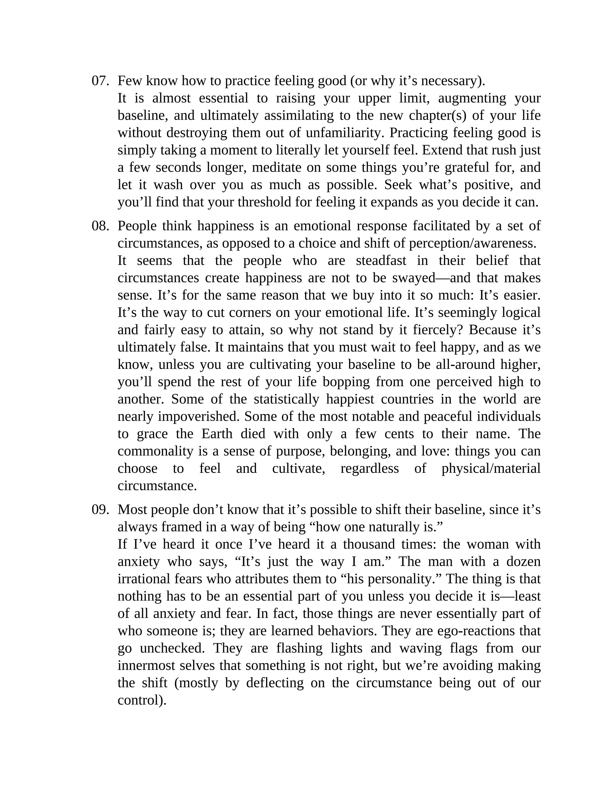 07. Few know how to practice feeling good (or why it’s necessary).
It is almost essential to raising your upper limit, augmenting your
baseline, and ultimately assimilating to the new chapter(s) of your life
without destroying them out of unfamiliarity. Practicing feeling good is
simply taking a moment to literally let yourself feel. Extend that rush just
a few seconds longer, meditate on some things you’re grateful for, and
let it wash over you as much as possible. Seek what’s positive, and
you’ll find that your threshold for feeling it expands as you decide it can.
08. People think happiness is an emotional response facilitated by a set of
circumstances, as opposed to a choice and shift of perception/awareness.
It seems that the people who are steadfast in their belief that
circumstances create happiness are not to be swayed—and that makes
sense. It’s for the same reason that we buy into it so much: It’s easier.
It’s the way to cut corners on your emotional life. It’s seemingly logical
and fairly easy to attain, so why not stand by it fiercely? Because it’s
ultimately false. It maintains that you must wait to feel happy, and as we
know, unless you are cultivating your baseline to be all-around higher,
you’ll spend the rest of your life bopping from one perceived high to
another. Some of the statistically happiest countries in the world are
nearly impoverished. Some of the most notable and peaceful individuals
to grace the Earth died with only a few cents to their name. The
commonality is a sense of purpose, belonging, and love: things you can
choose to feel and cultivate, regardless of physical/material
circumstance.
09. Most people don’t know that it’s possible to shift their baseline, since it’s
always framed in a way of being “how one naturally is.”
If I’ve heard it once I’ve heard it a thousand times: the woman with
anxiety who says, “It’s just the way I am.” The man with a dozen
irrational fears who attributes them to “his personality.” The thing is that
nothing has to be an essential part of you unless you decide it is—least
of all anxiety and fear. In fact, those things are never essentially part of
who someone is; they are learned behaviors. They are ego-reactions that
go unchecked. They are flashing lights and waving flags from our
innermost selves that something is not right, but we’re avoiding making
the shift (mostly by deflecting on the circumstance being out of our
control).
 