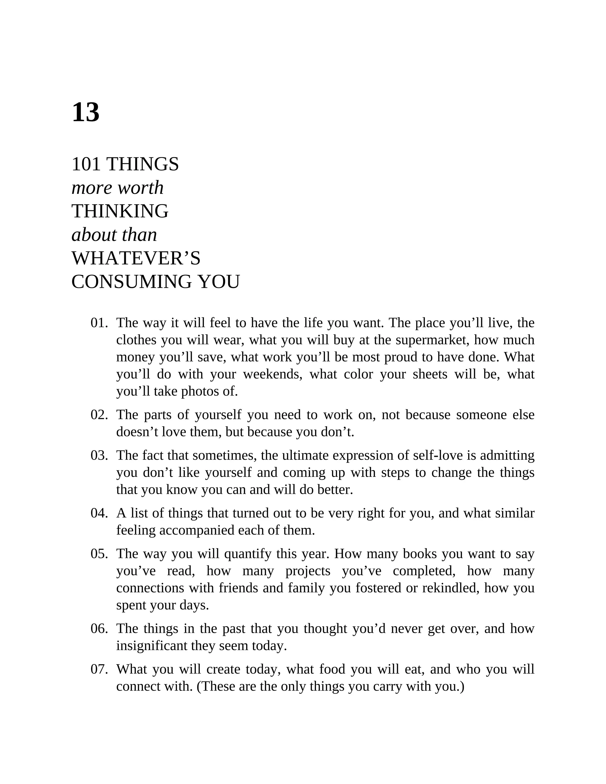 13
101 THINGS
more worth
THINKING
about than
WHATEVER’S
CONSUMING YOU
01. The way it will feel to have the life you want. The place you’ll live, the
clothes you will wear, what you will buy at the supermarket, how much
money you’ll save, what work you’ll be most proud to have done. What
you’ll do with your weekends, what color your sheets will be, what
you’ll take photos of.
02. The parts of yourself you need to work on, not because someone else
doesn’t love them, but because you don’t.
03. The fact that sometimes, the ultimate expression of self-love is admitting
you don’t like yourself and coming up with steps to change the things
that you know you can and will do better.
04. A list of things that turned out to be very right for you, and what similar
feeling accompanied each of them.
05. The way you will quantify this year. How many books you want to say
you’ve read, how many projects you’ve completed, how many
connections with friends and family you fostered or rekindled, how you
spent your days.
06. The things in the past that you thought you’d never get over, and how
insignificant they seem today.
07. What you will create today, what food you will eat, and who you will
connect with. (These are the only things you carry with you.)
 