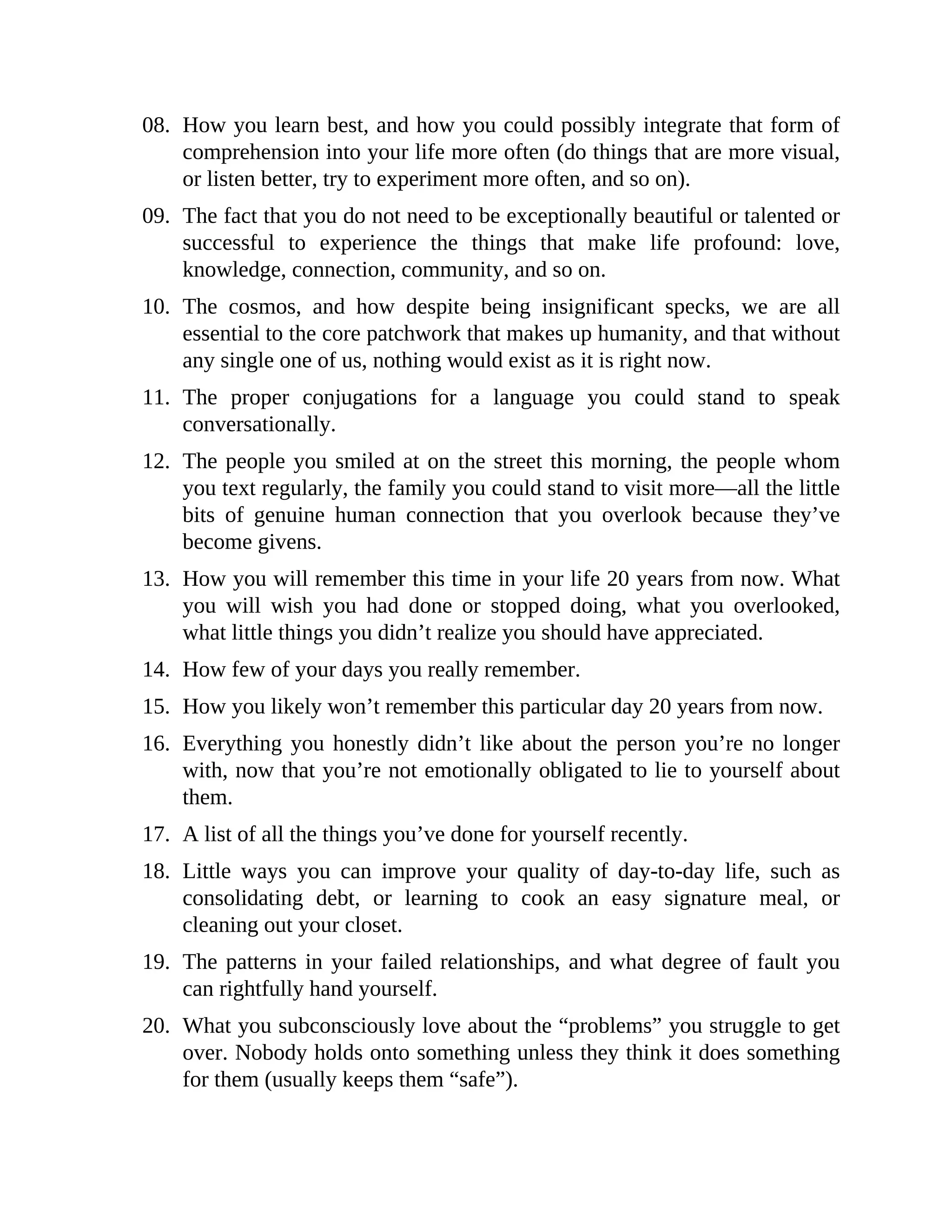 08. How you learn best, and how you could possibly integrate that form of
comprehension into your life more often (do things that are more visual,
or listen better, try to experiment more often, and so on).
09. The fact that you do not need to be exceptionally beautiful or talented or
successful to experience the things that make life profound: love,
knowledge, connection, community, and so on.
10. The cosmos, and how despite being insignificant specks, we are all
essential to the core patchwork that makes up humanity, and that without
any single one of us, nothing would exist as it is right now.
11. The proper conjugations for a language you could stand to speak
conversationally.
12. The people you smiled at on the street this morning, the people whom
you text regularly, the family you could stand to visit more—all the little
bits of genuine human connection that you overlook because they’ve
become givens.
13. How you will remember this time in your life 20 years from now. What
you will wish you had done or stopped doing, what you overlooked,
what little things you didn’t realize you should have appreciated.
14. How few of your days you really remember.
15. How you likely won’t remember this particular day 20 years from now.
16. Everything you honestly didn’t like about the person you’re no longer
with, now that you’re not emotionally obligated to lie to yourself about
them.
17. A list of all the things you’ve done for yourself recently.
18. Little ways you can improve your quality of day-to-day life, such as
consolidating debt, or learning to cook an easy signature meal, or
cleaning out your closet.
19. The patterns in your failed relationships, and what degree of fault you
can rightfully hand yourself.
20. What you subconsciously love about the “problems” you struggle to get
over. Nobody holds onto something unless they think it does something
for them (usually keeps them “safe”).
 
