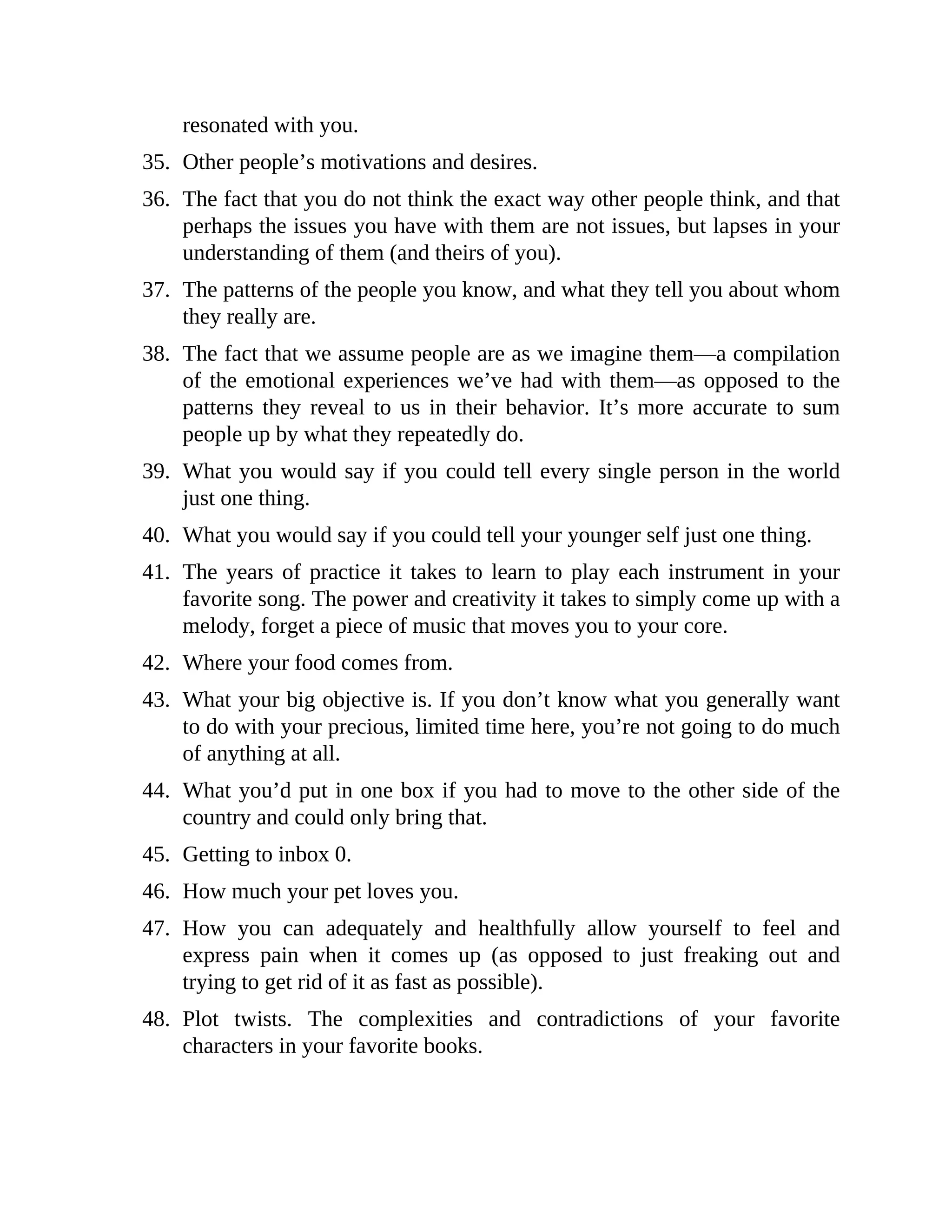 resonated with you.
35. Other people’s motivations and desires.
36. The fact that you do not think the exact way other people think, and that
perhaps the issues you have with them are not issues, but lapses in your
understanding of them (and theirs of you).
37. The patterns of the people you know, and what they tell you about whom
they really are.
38. The fact that we assume people are as we imagine them—a compilation
of the emotional experiences we’ve had with them—as opposed to the
patterns they reveal to us in their behavior. It’s more accurate to sum
people up by what they repeatedly do.
39. What you would say if you could tell every single person in the world
just one thing.
40. What you would say if you could tell your younger self just one thing.
41. The years of practice it takes to learn to play each instrument in your
favorite song. The power and creativity it takes to simply come up with a
melody, forget a piece of music that moves you to your core.
42. Where your food comes from.
43. What your big objective is. If you don’t know what you generally want
to do with your precious, limited time here, you’re not going to do much
of anything at all.
44. What you’d put in one box if you had to move to the other side of the
country and could only bring that.
45. Getting to inbox 0.
46. How much your pet loves you.
47. How you can adequately and healthfully allow yourself to feel and
express pain when it comes up (as opposed to just freaking out and
trying to get rid of it as fast as possible).
48. Plot twists. The complexities and contradictions of your favorite
characters in your favorite books.
 