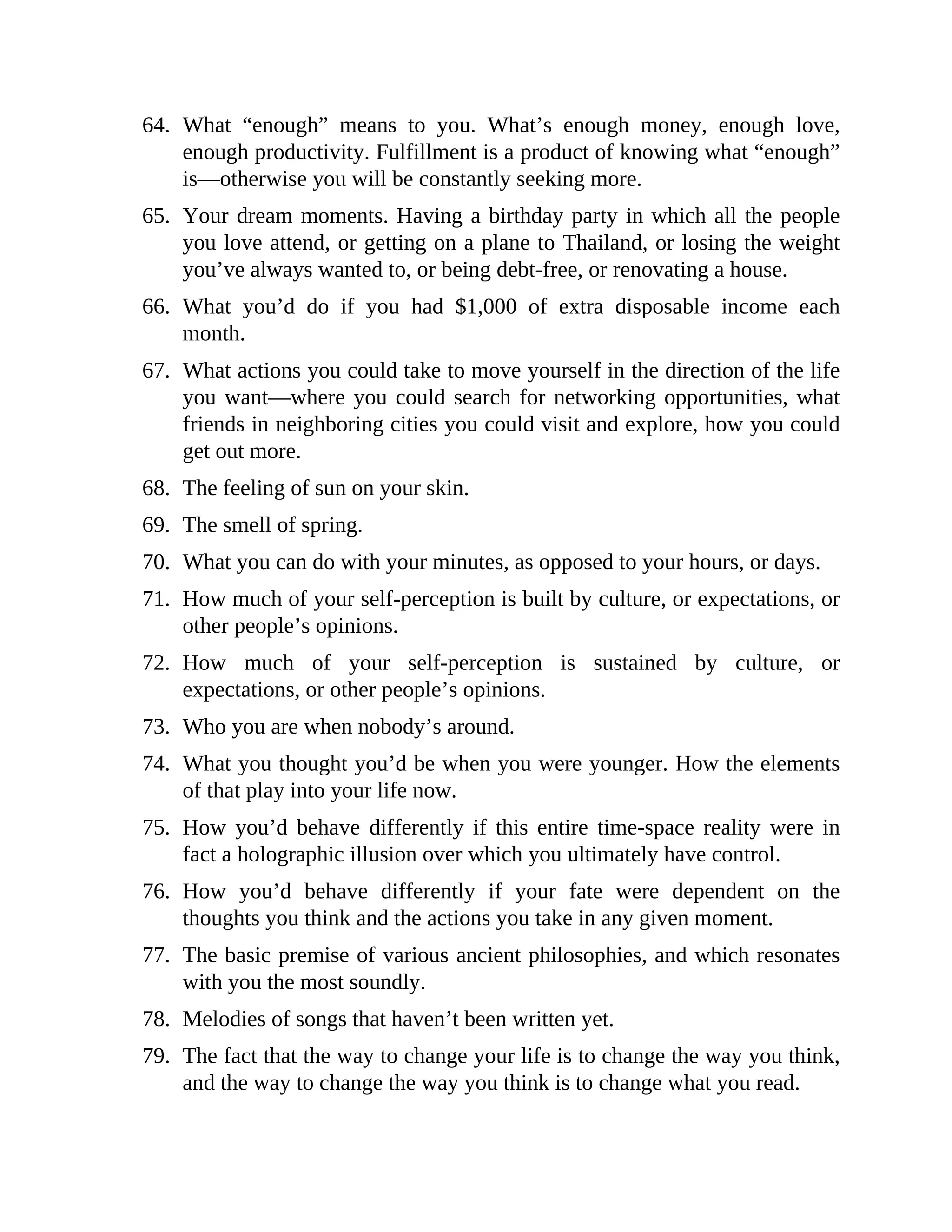 64. What “enough” means to you. What’s enough money, enough love,
enough productivity. Fulfillment is a product of knowing what “enough”
is—otherwise you will be constantly seeking more.
65. Your dream moments. Having a birthday party in which all the people
you love attend, or getting on a plane to Thailand, or losing the weight
you’ve always wanted to, or being debt-free, or renovating a house.
66. What you’d do if you had $1,000 of extra disposable income each
month.
67. What actions you could take to move yourself in the direction of the life
you want—where you could search for networking opportunities, what
friends in neighboring cities you could visit and explore, how you could
get out more.
68. The feeling of sun on your skin.
69. The smell of spring.
70. What you can do with your minutes, as opposed to your hours, or days.
71. How much of your self-perception is built by culture, or expectations, or
other people’s opinions.
72. How much of your self-perception is sustained by culture, or
expectations, or other people’s opinions.
73. Who you are when nobody’s around.
74. What you thought you’d be when you were younger. How the elements
of that play into your life now.
75. How you’d behave differently if this entire time-space reality were in
fact a holographic illusion over which you ultimately have control.
76. How you’d behave differently if your fate were dependent on the
thoughts you think and the actions you take in any given moment.
77. The basic premise of various ancient philosophies, and which resonates
with you the most soundly.
78. Melodies of songs that haven’t been written yet.
79. The fact that the way to change your life is to change the way you think,
and the way to change the way you think is to change what you read.
 