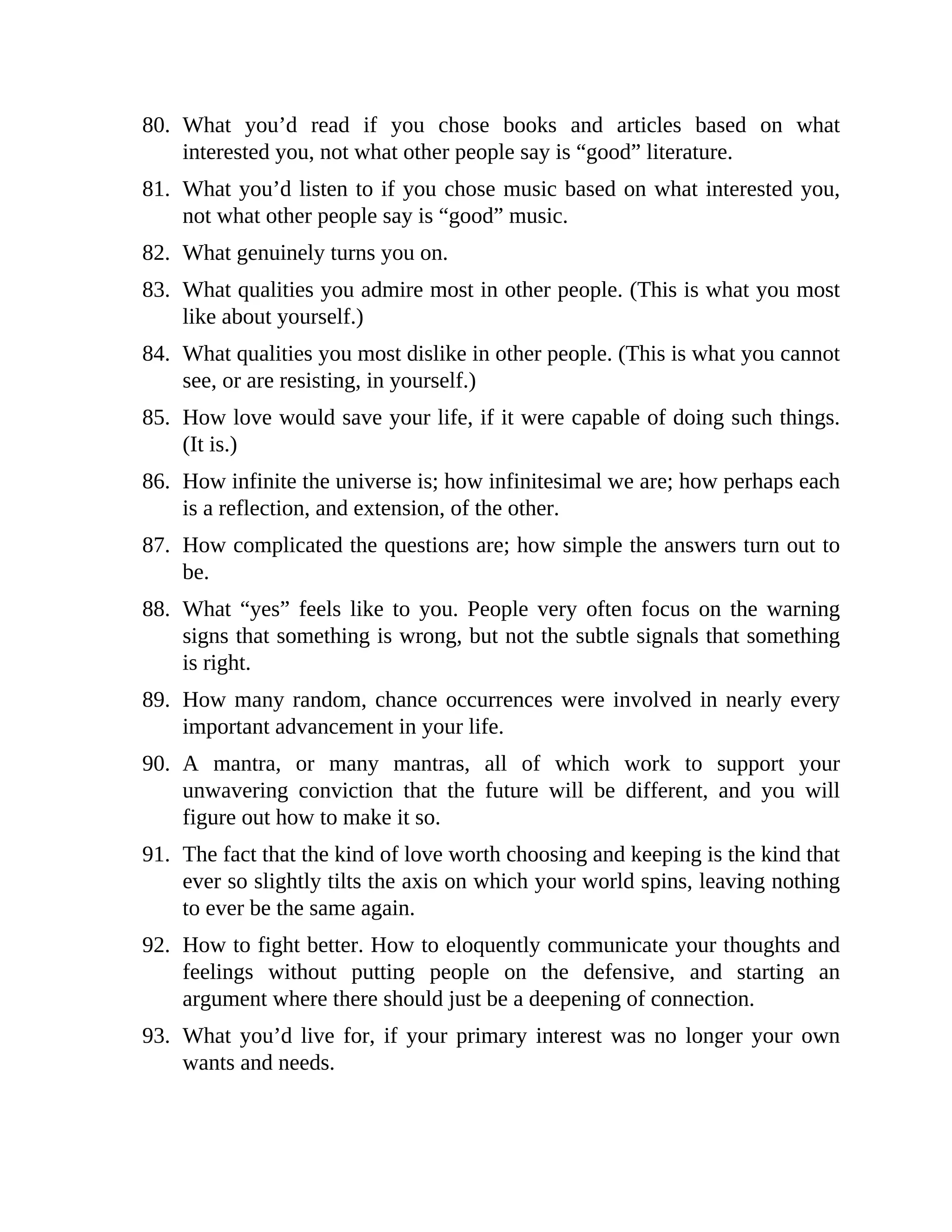 80. What you’d read if you chose books and articles based on what
interested you, not what other people say is “good” literature.
81. What you’d listen to if you chose music based on what interested you,
not what other people say is “good” music.
82. What genuinely turns you on.
83. What qualities you admire most in other people. (This is what you most
like about yourself.)
84. What qualities you most dislike in other people. (This is what you cannot
see, or are resisting, in yourself.)
85. How love would save your life, if it were capable of doing such things.
(It is.)
86. How infinite the universe is; how infinitesimal we are; how perhaps each
is a reflection, and extension, of the other.
87. How complicated the questions are; how simple the answers turn out to
be.
88. What “yes” feels like to you. People very often focus on the warning
signs that something is wrong, but not the subtle signals that something
is right.
89. How many random, chance occurrences were involved in nearly every
important advancement in your life.
90. A mantra, or many mantras, all of which work to support your
unwavering conviction that the future will be different, and you will
figure out how to make it so.
91. The fact that the kind of love worth choosing and keeping is the kind that
ever so slightly tilts the axis on which your world spins, leaving nothing
to ever be the same again.
92. How to fight better. How to eloquently communicate your thoughts and
feelings without putting people on the defensive, and starting an
argument where there should just be a deepening of connection.
93. What you’d live for, if your primary interest was no longer your own
wants and needs.
 