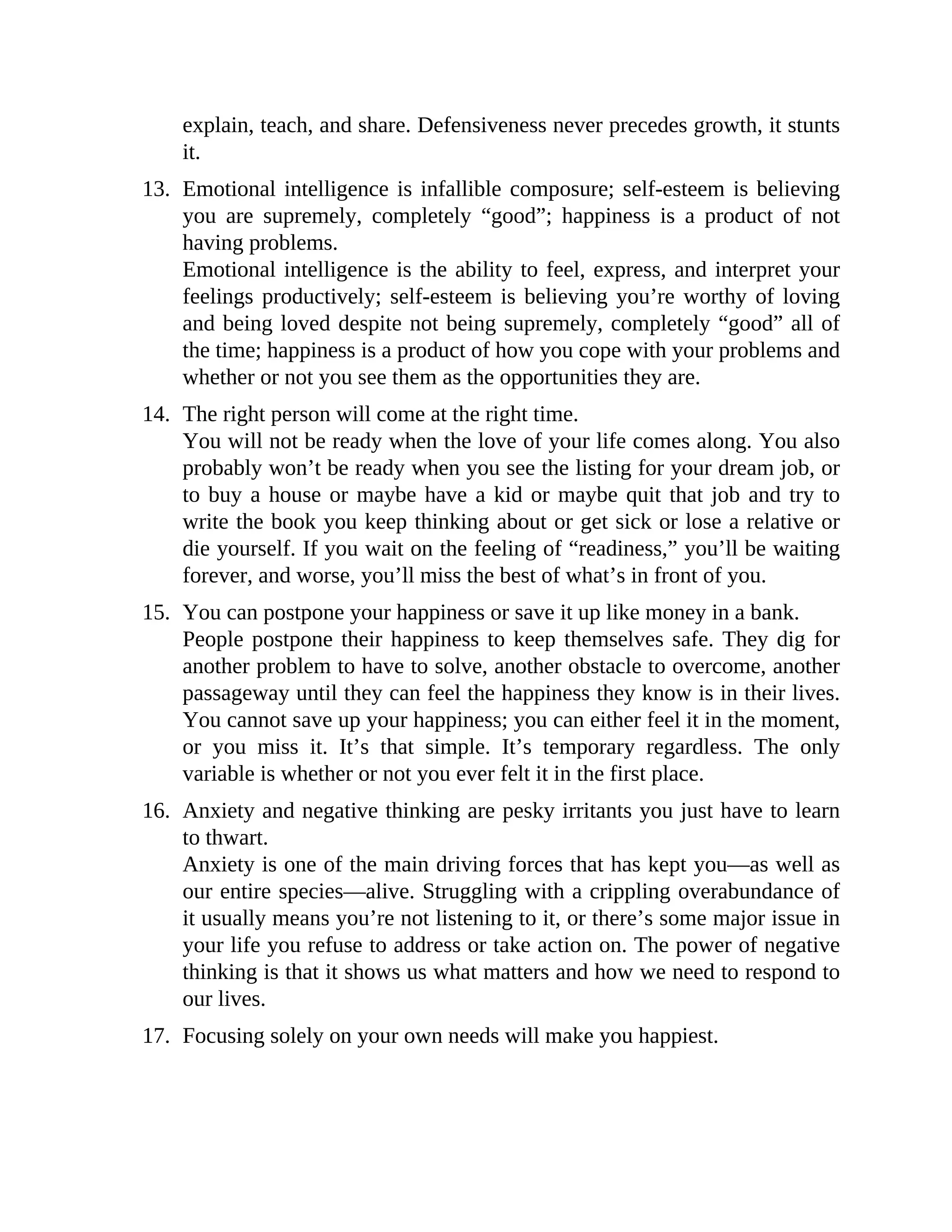 explain, teach, and share. Defensiveness never precedes growth, it stunts
it.
13. Emotional intelligence is infallible composure; self-esteem is believing
you are supremely, completely “good”; happiness is a product of not
having problems.
Emotional intelligence is the ability to feel, express, and interpret your
feelings productively; self-esteem is believing you’re worthy of loving
and being loved despite not being supremely, completely “good” all of
the time; happiness is a product of how you cope with your problems and
whether or not you see them as the opportunities they are.
14. The right person will come at the right time.
You will not be ready when the love of your life comes along. You also
probably won’t be ready when you see the listing for your dream job, or
to buy a house or maybe have a kid or maybe quit that job and try to
write the book you keep thinking about or get sick or lose a relative or
die yourself. If you wait on the feeling of “readiness,” you’ll be waiting
forever, and worse, you’ll miss the best of what’s in front of you.
15. You can postpone your happiness or save it up like money in a bank.
People postpone their happiness to keep themselves safe. They dig for
another problem to have to solve, another obstacle to overcome, another
passageway until they can feel the happiness they know is in their lives.
You cannot save up your happiness; you can either feel it in the moment,
or you miss it. It’s that simple. It’s temporary regardless. The only
variable is whether or not you ever felt it in the first place.
16. Anxiety and negative thinking are pesky irritants you just have to learn
to thwart.
Anxiety is one of the main driving forces that has kept you—as well as
our entire species—alive. Struggling with a crippling overabundance of
it usually means you’re not listening to it, or there’s some major issue in
your life you refuse to address or take action on. The power of negative
thinking is that it shows us what matters and how we need to respond to
our lives.
17. Focusing solely on your own needs will make you happiest.
 