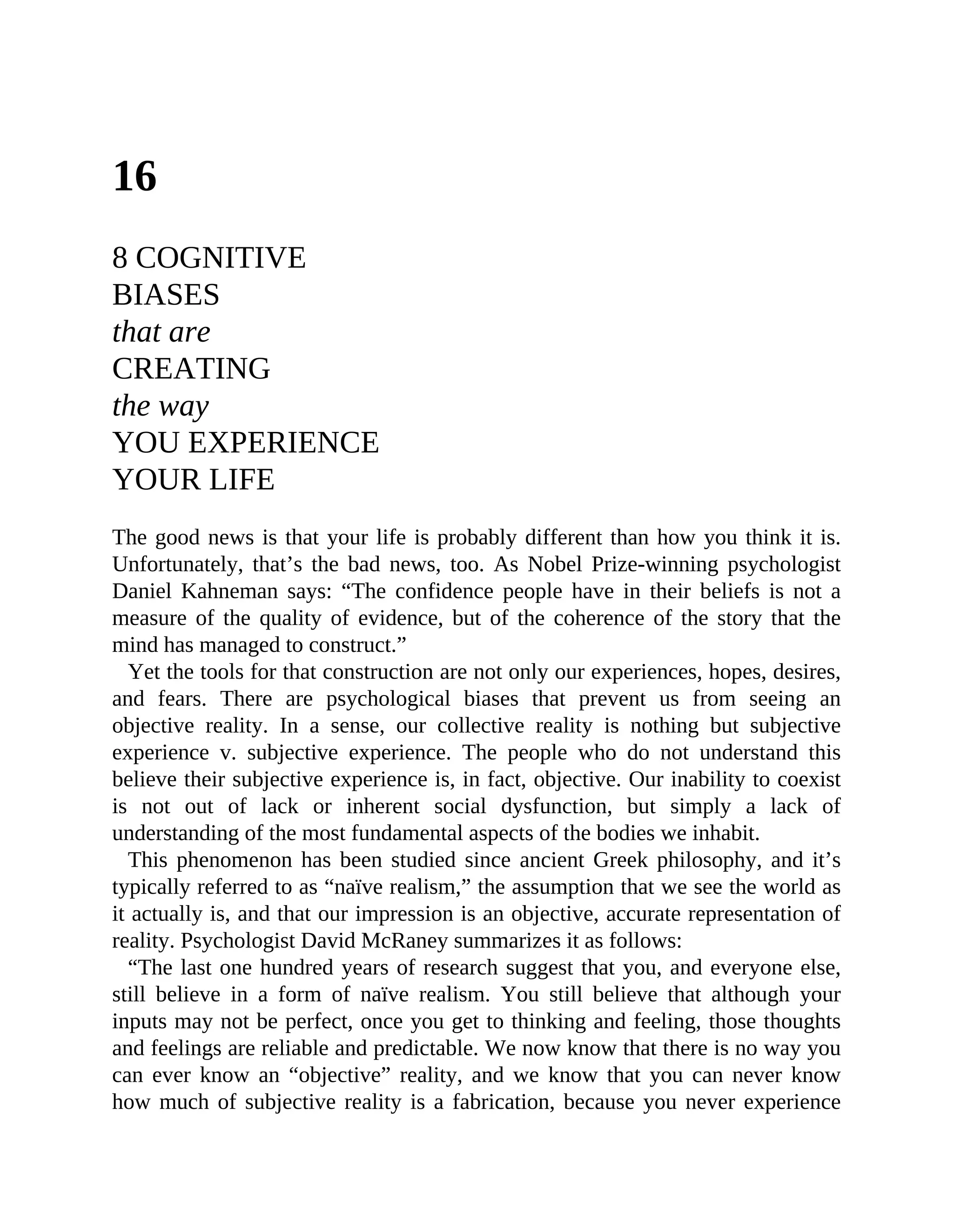 16
8 COGNITIVE
BIASES
that are
CREATING
the way
YOU EXPERIENCE
YOUR LIFE
The good news is that your life is probably different than how you think it is.
Unfortunately, that’s the bad news, too. As Nobel Prize-winning psychologist
Daniel Kahneman says: “The confidence people have in their beliefs is not a
measure of the quality of evidence, but of the coherence of the story that the
mind has managed to construct.”
Yet the tools for that construction are not only our experiences, hopes, desires,
and fears. There are psychological biases that prevent us from seeing an
objective reality. In a sense, our collective reality is nothing but subjective
experience v. subjective experience. The people who do not understand this
believe their subjective experience is, in fact, objective. Our inability to coexist
is not out of lack or inherent social dysfunction, but simply a lack of
understanding of the most fundamental aspects of the bodies we inhabit.
This phenomenon has been studied since ancient Greek philosophy, and it’s
typically referred to as “naïve realism,” the assumption that we see the world as
it actually is, and that our impression is an objective, accurate representation of
reality. Psychologist David McRaney summarizes it as follows:
“The last one hundred years of research suggest that you, and everyone else,
still believe in a form of naïve realism. You still believe that although your
inputs may not be perfect, once you get to thinking and feeling, those thoughts
and feelings are reliable and predictable. We now know that there is no way you
can ever know an “objective” reality, and we know that you can never know
how much of subjective reality is a fabrication, because you never experience
 