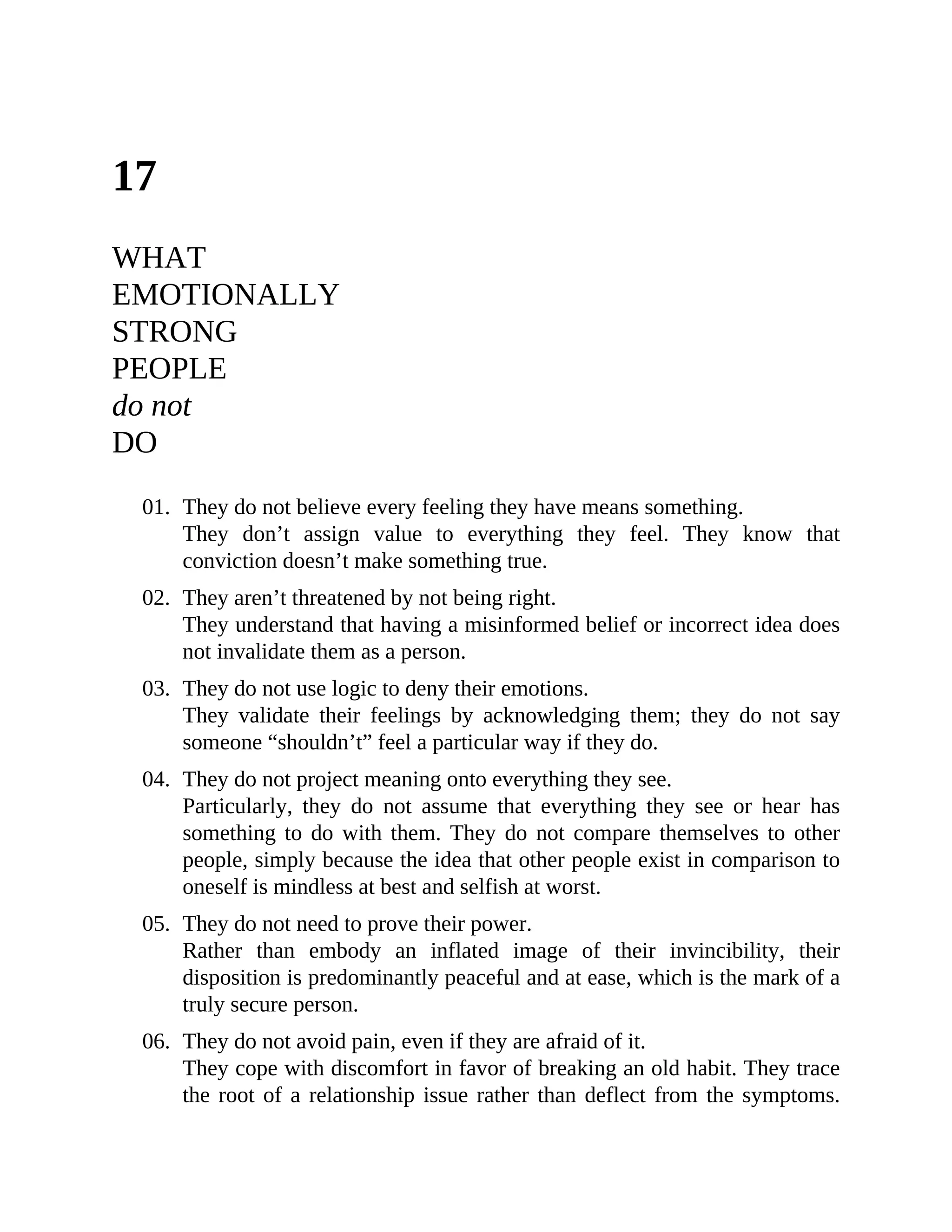 17
WHAT
EMOTIONALLY
STRONG
PEOPLE
do not
DO
01. They do not believe every feeling they have means something.
They don’t assign value to everything they feel. They know that
conviction doesn’t make something true.
02. They aren’t threatened by not being right.
They understand that having a misinformed belief or incorrect idea does
not invalidate them as a person.
03. They do not use logic to deny their emotions.
They validate their feelings by acknowledging them; they do not say
someone “shouldn’t” feel a particular way if they do.
04. They do not project meaning onto everything they see.
Particularly, they do not assume that everything they see or hear has
something to do with them. They do not compare themselves to other
people, simply because the idea that other people exist in comparison to
oneself is mindless at best and selfish at worst.
05. They do not need to prove their power.
Rather than embody an inflated image of their invincibility, their
disposition is predominantly peaceful and at ease, which is the mark of a
truly secure person.
06. They do not avoid pain, even if they are afraid of it.
They cope with discomfort in favor of breaking an old habit. They trace
the root of a relationship issue rather than deflect from the symptoms.
 