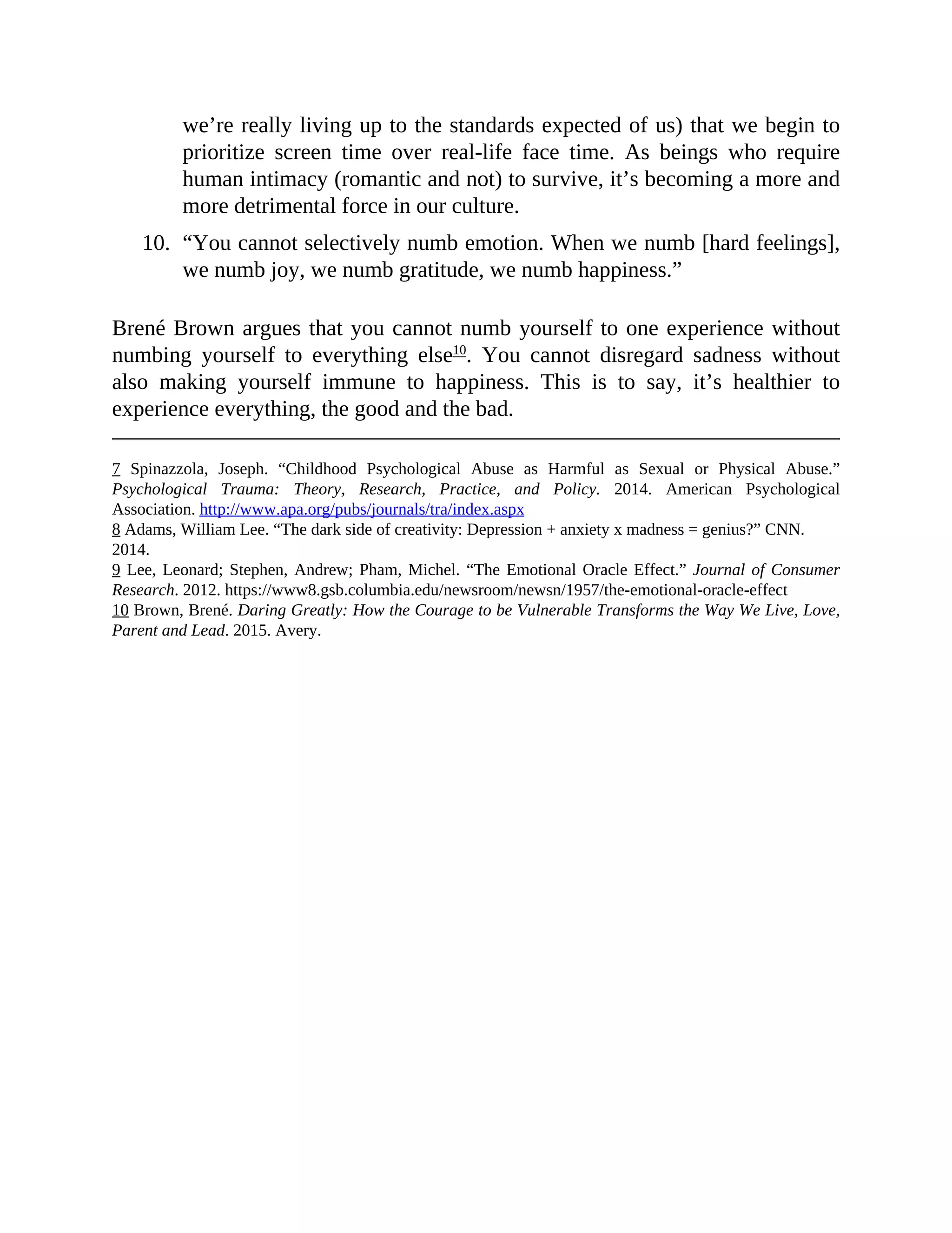 we’re really living up to the standards expected of us) that we begin to
prioritize screen time over real-life face time. As beings who require
human intimacy (romantic and not) to survive, it’s becoming a more and
more detrimental force in our culture.
10. “You cannot selectively numb emotion. When we numb [hard feelings],
we numb joy, we numb gratitude, we numb happiness.”
Brené Brown argues that you cannot numb yourself to one experience without
numbing yourself to everything else10
. You cannot disregard sadness without
also making yourself immune to happiness. This is to say, it’s healthier to
experience everything, the good and the bad.
7 Spinazzola, Joseph. “Childhood Psychological Abuse as Harmful as Sexual or Physical Abuse.”
Psychological Trauma: Theory, Research, Practice, and Policy. 2014. American Psychological
Association. http://www.apa.org/pubs/journals/tra/index.aspx
8 Adams, William Lee. “The dark side of creativity: Depression + anxiety x madness = genius?” CNN.
2014.
9 Lee, Leonard; Stephen, Andrew; Pham, Michel. “The Emotional Oracle Effect.” Journal of Consumer
Research. 2012. https://www8.gsb.columbia.edu/newsroom/newsn/1957/the-emotional-oracle-effect
10 Brown, Brené. Daring Greatly: How the Courage to be Vulnerable Transforms the Way We Live, Love,
Parent and Lead. 2015. Avery.
 