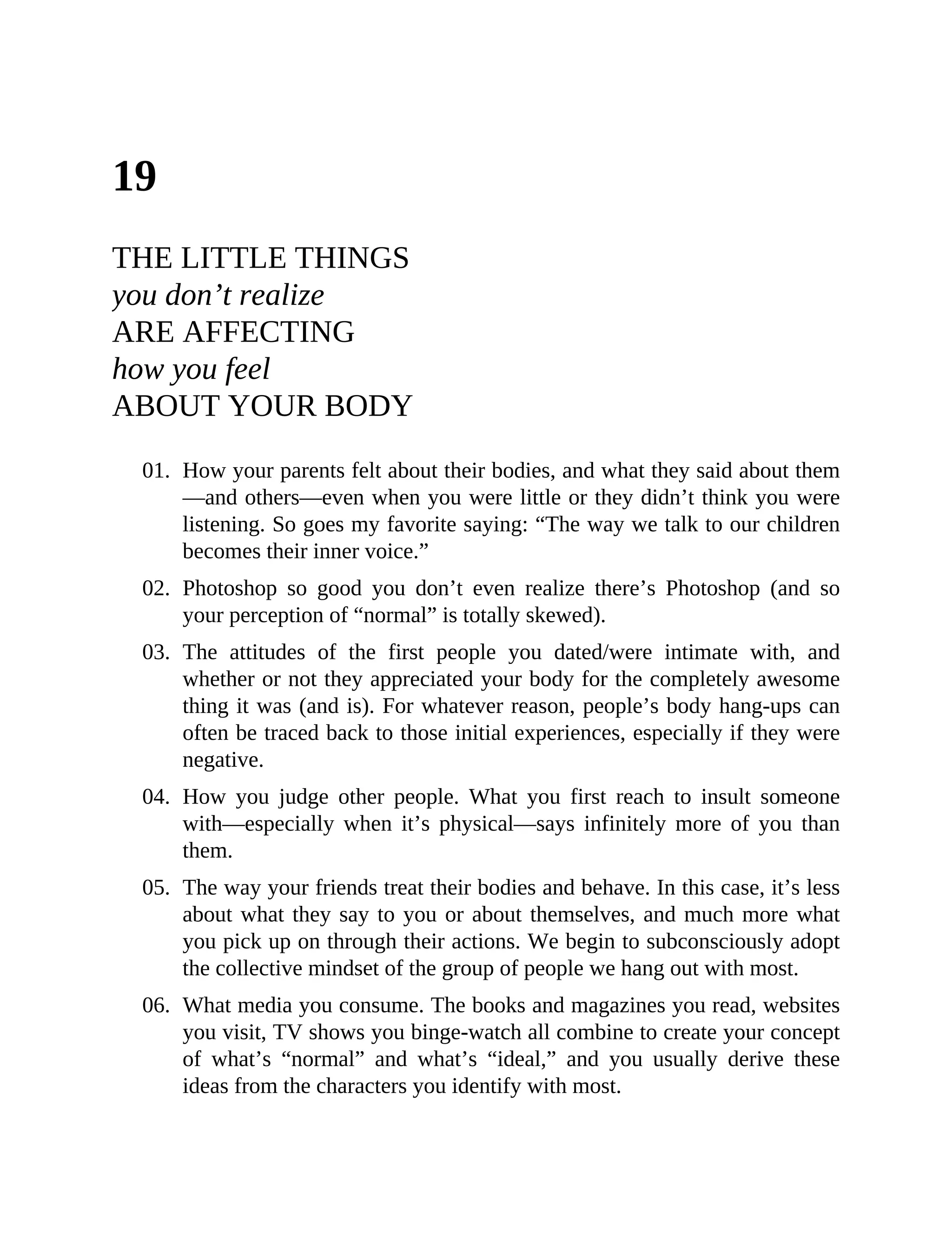 19
THE LITTLE THINGS
you don’t realize
ARE AFFECTING
how you feel
ABOUT YOUR BODY
01. How your parents felt about their bodies, and what they said about them
—and others—even when you were little or they didn’t think you were
listening. So goes my favorite saying: “The way we talk to our children
becomes their inner voice.”
02. Photoshop so good you don’t even realize there’s Photoshop (and so
your perception of “normal” is totally skewed).
03. The attitudes of the first people you dated/were intimate with, and
whether or not they appreciated your body for the completely awesome
thing it was (and is). For whatever reason, people’s body hang-ups can
often be traced back to those initial experiences, especially if they were
negative.
04. How you judge other people. What you first reach to insult someone
with—especially when it’s physical—says infinitely more of you than
them.
05. The way your friends treat their bodies and behave. In this case, it’s less
about what they say to you or about themselves, and much more what
you pick up on through their actions. We begin to subconsciously adopt
the collective mindset of the group of people we hang out with most.
06. What media you consume. The books and magazines you read, websites
you visit, TV shows you binge-watch all combine to create your concept
of what’s “normal” and what’s “ideal,” and you usually derive these
ideas from the characters you identify with most.
 