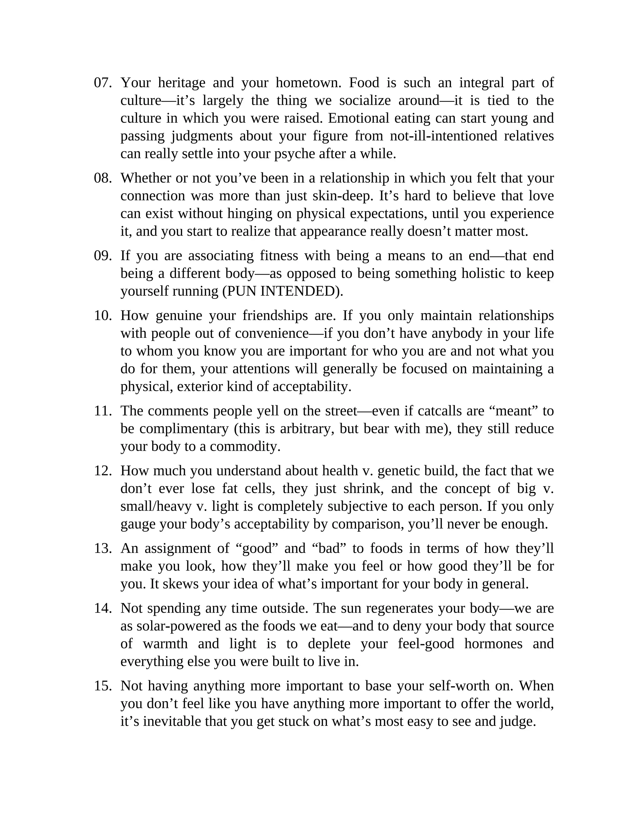 07. Your heritage and your hometown. Food is such an integral part of
culture—it’s largely the thing we socialize around—it is tied to the
culture in which you were raised. Emotional eating can start young and
passing judgments about your figure from not-ill-intentioned relatives
can really settle into your psyche after a while.
08. Whether or not you’ve been in a relationship in which you felt that your
connection was more than just skin-deep. It’s hard to believe that love
can exist without hinging on physical expectations, until you experience
it, and you start to realize that appearance really doesn’t matter most.
09. If you are associating fitness with being a means to an end—that end
being a different body—as opposed to being something holistic to keep
yourself running (PUN INTENDED).
10. How genuine your friendships are. If you only maintain relationships
with people out of convenience—if you don’t have anybody in your life
to whom you know you are important for who you are and not what you
do for them, your attentions will generally be focused on maintaining a
physical, exterior kind of acceptability.
11. The comments people yell on the street—even if catcalls are “meant” to
be complimentary (this is arbitrary, but bear with me), they still reduce
your body to a commodity.
12. How much you understand about health v. genetic build, the fact that we
don’t ever lose fat cells, they just shrink, and the concept of big v.
small/heavy v. light is completely subjective to each person. If you only
gauge your body’s acceptability by comparison, you’ll never be enough.
13. An assignment of “good” and “bad” to foods in terms of how they’ll
make you look, how they’ll make you feel or how good they’ll be for
you. It skews your idea of what’s important for your body in general.
14. Not spending any time outside. The sun regenerates your body—we are
as solar-powered as the foods we eat—and to deny your body that source
of warmth and light is to deplete your feel-good hormones and
everything else you were built to live in.
15. Not having anything more important to base your self-worth on. When
you don’t feel like you have anything more important to offer the world,
it’s inevitable that you get stuck on what’s most easy to see and judge.
 