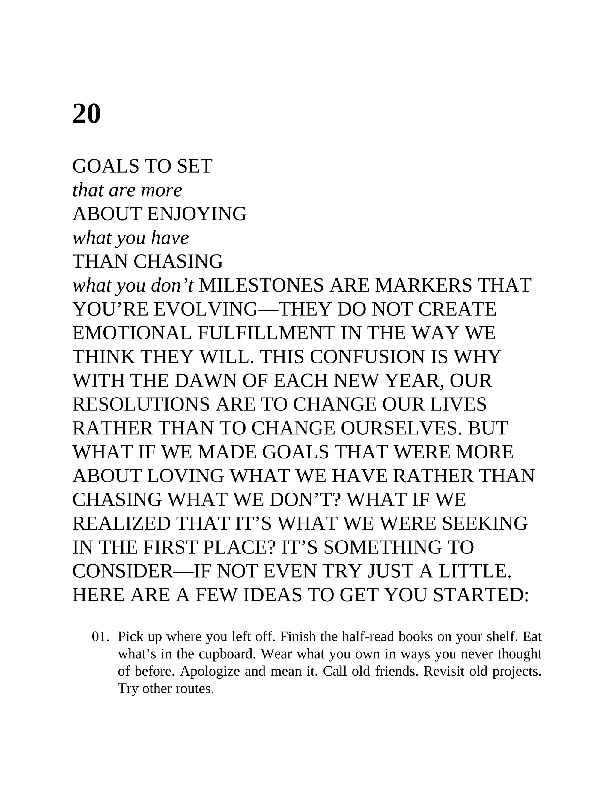 20
GOALS TO SET
that are more
ABOUT ENJOYING
what you have
THAN CHASING
what you don’t MILESTONES ARE MARKERS THAT
YOU’RE EVOLVING—THEY DO NOT CREATE
EMOTIONAL FULFILLMENT IN THE WAY WE
THINK THEY WILL. THIS CONFUSION IS WHY
WITH THE DAWN OF EACH NEW YEAR, OUR
RESOLUTIONS ARE TO CHANGE OUR LIVES
RATHER THAN TO CHANGE OURSELVES. BUT
WHAT IF WE MADE GOALS THAT WERE MORE
ABOUT LOVING WHAT WE HAVE RATHER THAN
CHASING WHAT WE DON’T? WHAT IF WE
REALIZED THAT IT’S WHAT WE WERE SEEKING
IN THE FIRST PLACE? IT’S SOMETHING TO
CONSIDER—IF NOT EVEN TRY JUST A LITTLE.
HERE ARE A FEW IDEAS TO GET YOU STARTED:
01. Pick up where you left off. Finish the half-read books on your shelf. Eat
what’s in the cupboard. Wear what you own in ways you never thought
of before. Apologize and mean it. Call old friends. Revisit old projects.
Try other routes.
 
