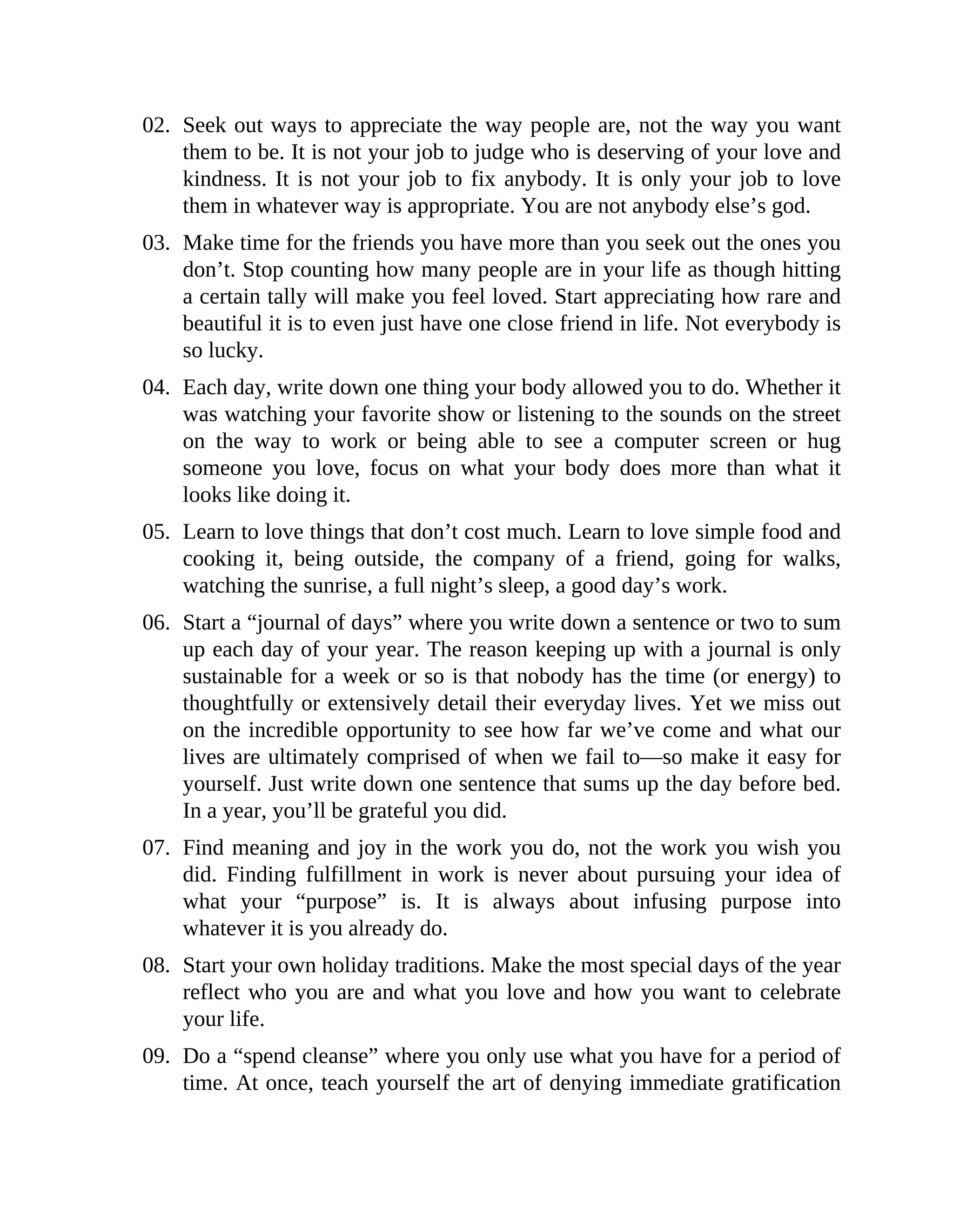 02. Seek out ways to appreciate the way people are, not the way you want
them to be. It is not your job to judge who is deserving of your love and
kindness. It is not your job to fix anybody. It is only your job to love
them in whatever way is appropriate. You are not anybody else’s god.
03. Make time for the friends you have more than you seek out the ones you
don’t. Stop counting how many people are in your life as though hitting
a certain tally will make you feel loved. Start appreciating how rare and
beautiful it is to even just have one close friend in life. Not everybody is
so lucky.
04. Each day, write down one thing your body allowed you to do. Whether it
was watching your favorite show or listening to the sounds on the street
on the way to work or being able to see a computer screen or hug
someone you love, focus on what your body does more than what it
looks like doing it.
05. Learn to love things that don’t cost much. Learn to love simple food and
cooking it, being outside, the company of a friend, going for walks,
watching the sunrise, a full night’s sleep, a good day’s work.
06. Start a “journal of days” where you write down a sentence or two to sum
up each day of your year. The reason keeping up with a journal is only
sustainable for a week or so is that nobody has the time (or energy) to
thoughtfully or extensively detail their everyday lives. Yet we miss out
on the incredible opportunity to see how far we’ve come and what our
lives are ultimately comprised of when we fail to—so make it easy for
yourself. Just write down one sentence that sums up the day before bed.
In a year, you’ll be grateful you did.
07. Find meaning and joy in the work you do, not the work you wish you
did. Finding fulfillment in work is never about pursuing your idea of
what your “purpose” is. It is always about infusing purpose into
whatever it is you already do.
08. Start your own holiday traditions. Make the most special days of the year
reflect who you are and what you love and how you want to celebrate
your life.
09. Do a “spend cleanse” where you only use what you have for a period of
time. At once, teach yourself the art of denying immediate gratification
 