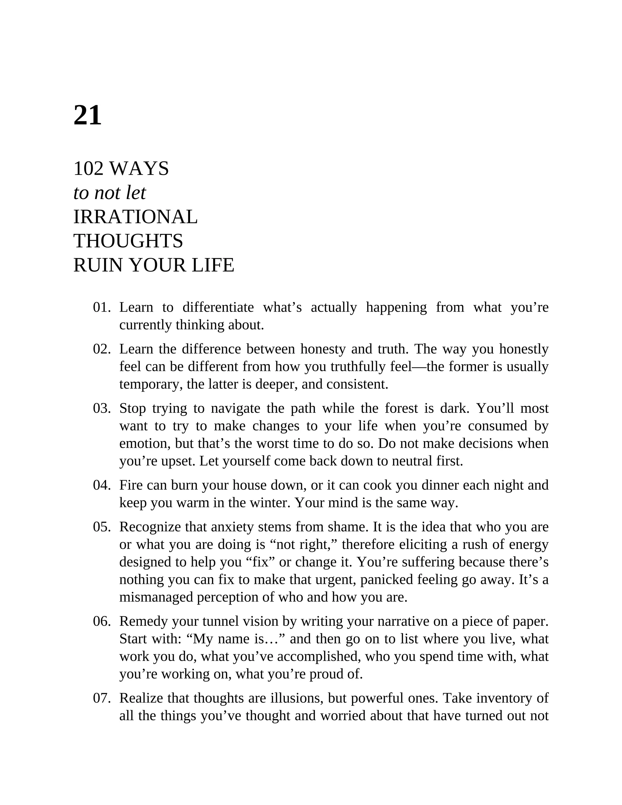 21
102 WAYS
to not let
IRRATIONAL
THOUGHTS
RUIN YOUR LIFE
01. Learn to differentiate what’s actually happening from what you’re
currently thinking about.
02. Learn the difference between honesty and truth. The way you honestly
feel can be different from how you truthfully feel—the former is usually
temporary, the latter is deeper, and consistent.
03. Stop trying to navigate the path while the forest is dark. You’ll most
want to try to make changes to your life when you’re consumed by
emotion, but that’s the worst time to do so. Do not make decisions when
you’re upset. Let yourself come back down to neutral first.
04. Fire can burn your house down, or it can cook you dinner each night and
keep you warm in the winter. Your mind is the same way.
05. Recognize that anxiety stems from shame. It is the idea that who you are
or what you are doing is “not right,” therefore eliciting a rush of energy
designed to help you “fix” or change it. You’re suffering because there’s
nothing you can fix to make that urgent, panicked feeling go away. It’s a
mismanaged perception of who and how you are.
06. Remedy your tunnel vision by writing your narrative on a piece of paper.
Start with: “My name is…” and then go on to list where you live, what
work you do, what you’ve accomplished, who you spend time with, what
you’re working on, what you’re proud of.
07. Realize that thoughts are illusions, but powerful ones. Take inventory of
all the things you’ve thought and worried about that have turned out not
 