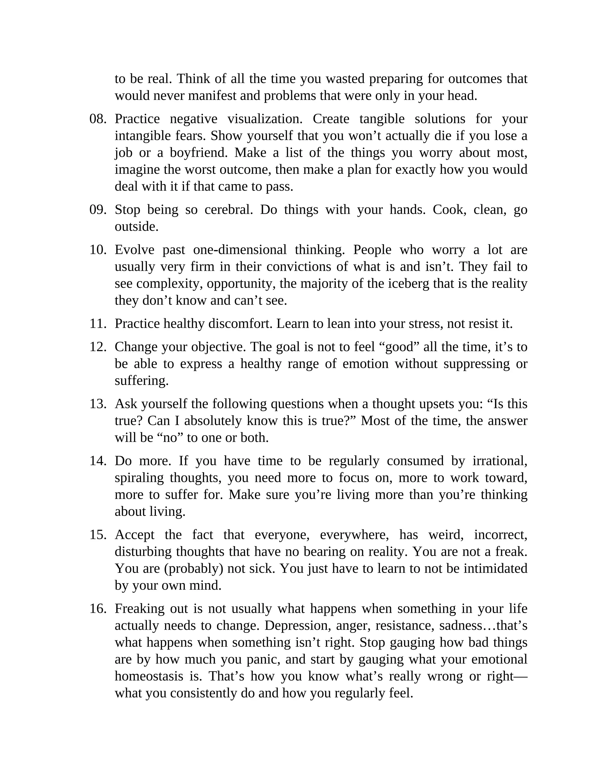 to be real. Think of all the time you wasted preparing for outcomes that
would never manifest and problems that were only in your head.
08. Practice negative visualization. Create tangible solutions for your
intangible fears. Show yourself that you won’t actually die if you lose a
job or a boyfriend. Make a list of the things you worry about most,
imagine the worst outcome, then make a plan for exactly how you would
deal with it if that came to pass.
09. Stop being so cerebral. Do things with your hands. Cook, clean, go
outside.
10. Evolve past one-dimensional thinking. People who worry a lot are
usually very firm in their convictions of what is and isn’t. They fail to
see complexity, opportunity, the majority of the iceberg that is the reality
they don’t know and can’t see.
11. Practice healthy discomfort. Learn to lean into your stress, not resist it.
12. Change your objective. The goal is not to feel “good” all the time, it’s to
be able to express a healthy range of emotion without suppressing or
suffering.
13. Ask yourself the following questions when a thought upsets you: “Is this
true? Can I absolutely know this is true?” Most of the time, the answer
will be “no” to one or both.
14. Do more. If you have time to be regularly consumed by irrational,
spiraling thoughts, you need more to focus on, more to work toward,
more to suffer for. Make sure you’re living more than you’re thinking
about living.
15. Accept the fact that everyone, everywhere, has weird, incorrect,
disturbing thoughts that have no bearing on reality. You are not a freak.
You are (probably) not sick. You just have to learn to not be intimidated
by your own mind.
16. Freaking out is not usually what happens when something in your life
actually needs to change. Depression, anger, resistance, sadness…that’s
what happens when something isn’t right. Stop gauging how bad things
are by how much you panic, and start by gauging what your emotional
homeostasis is. That’s how you know what’s really wrong or right—
what you consistently do and how you regularly feel.
 