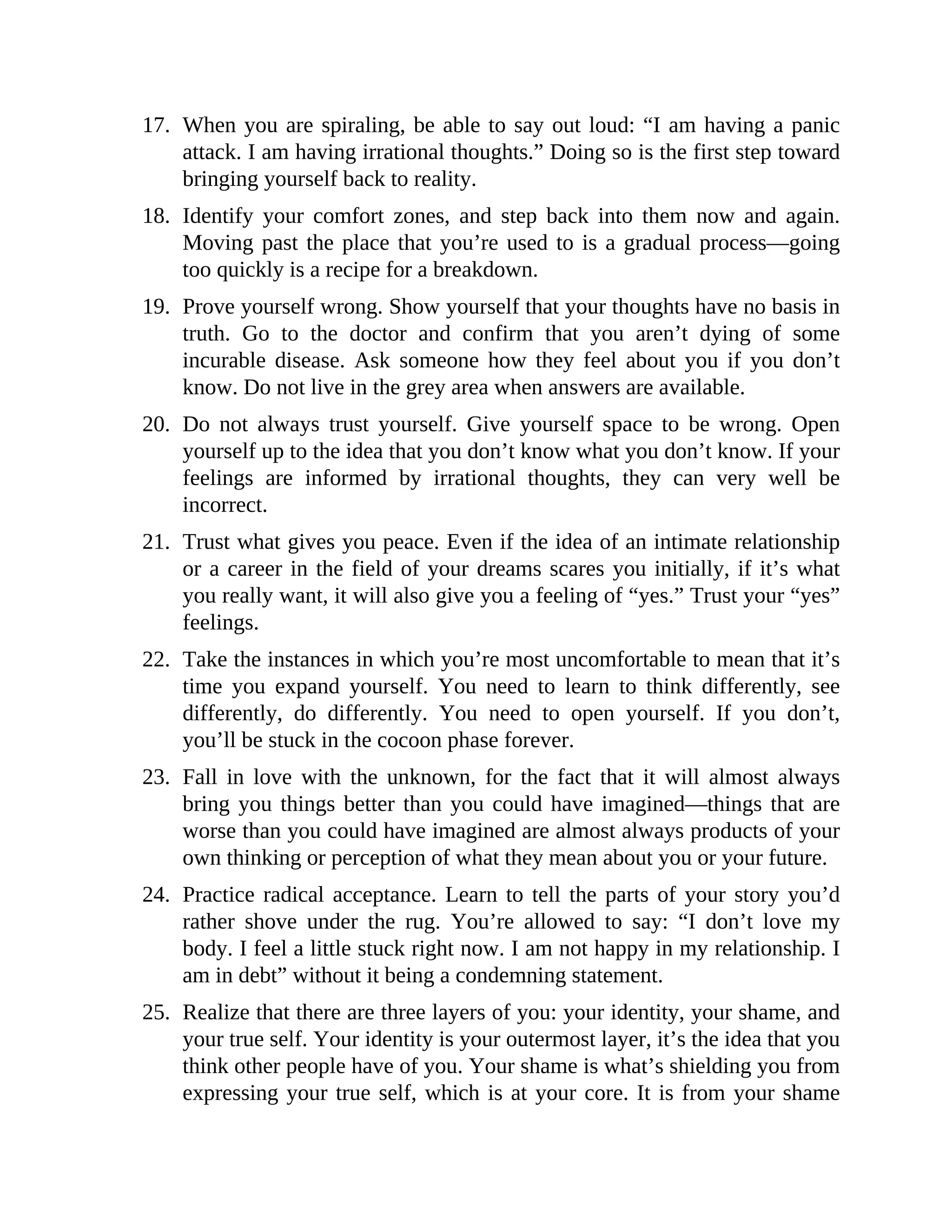 17. When you are spiraling, be able to say out loud: “I am having a panic
attack. I am having irrational thoughts.” Doing so is the first step toward
bringing yourself back to reality.
18. Identify your comfort zones, and step back into them now and again.
Moving past the place that you’re used to is a gradual process—going
too quickly is a recipe for a breakdown.
19. Prove yourself wrong. Show yourself that your thoughts have no basis in
truth. Go to the doctor and confirm that you aren’t dying of some
incurable disease. Ask someone how they feel about you if you don’t
know. Do not live in the grey area when answers are available.
20. Do not always trust yourself. Give yourself space to be wrong. Open
yourself up to the idea that you don’t know what you don’t know. If your
feelings are informed by irrational thoughts, they can very well be
incorrect.
21. Trust what gives you peace. Even if the idea of an intimate relationship
or a career in the field of your dreams scares you initially, if it’s what
you really want, it will also give you a feeling of “yes.” Trust your “yes”
feelings.
22. Take the instances in which you’re most uncomfortable to mean that it’s
time you expand yourself. You need to learn to think differently, see
differently, do differently. You need to open yourself. If you don’t,
you’ll be stuck in the cocoon phase forever.
23. Fall in love with the unknown, for the fact that it will almost always
bring you things better than you could have imagined—things that are
worse than you could have imagined are almost always products of your
own thinking or perception of what they mean about you or your future.
24. Practice radical acceptance. Learn to tell the parts of your story you’d
rather shove under the rug. You’re allowed to say: “I don’t love my
body. I feel a little stuck right now. I am not happy in my relationship. I
am in debt” without it being a condemning statement.
25. Realize that there are three layers of you: your identity, your shame, and
your true self. Your identity is your outermost layer, it’s the idea that you
think other people have of you. Your shame is what’s shielding you from
expressing your true self, which is at your core. It is from your shame
 
