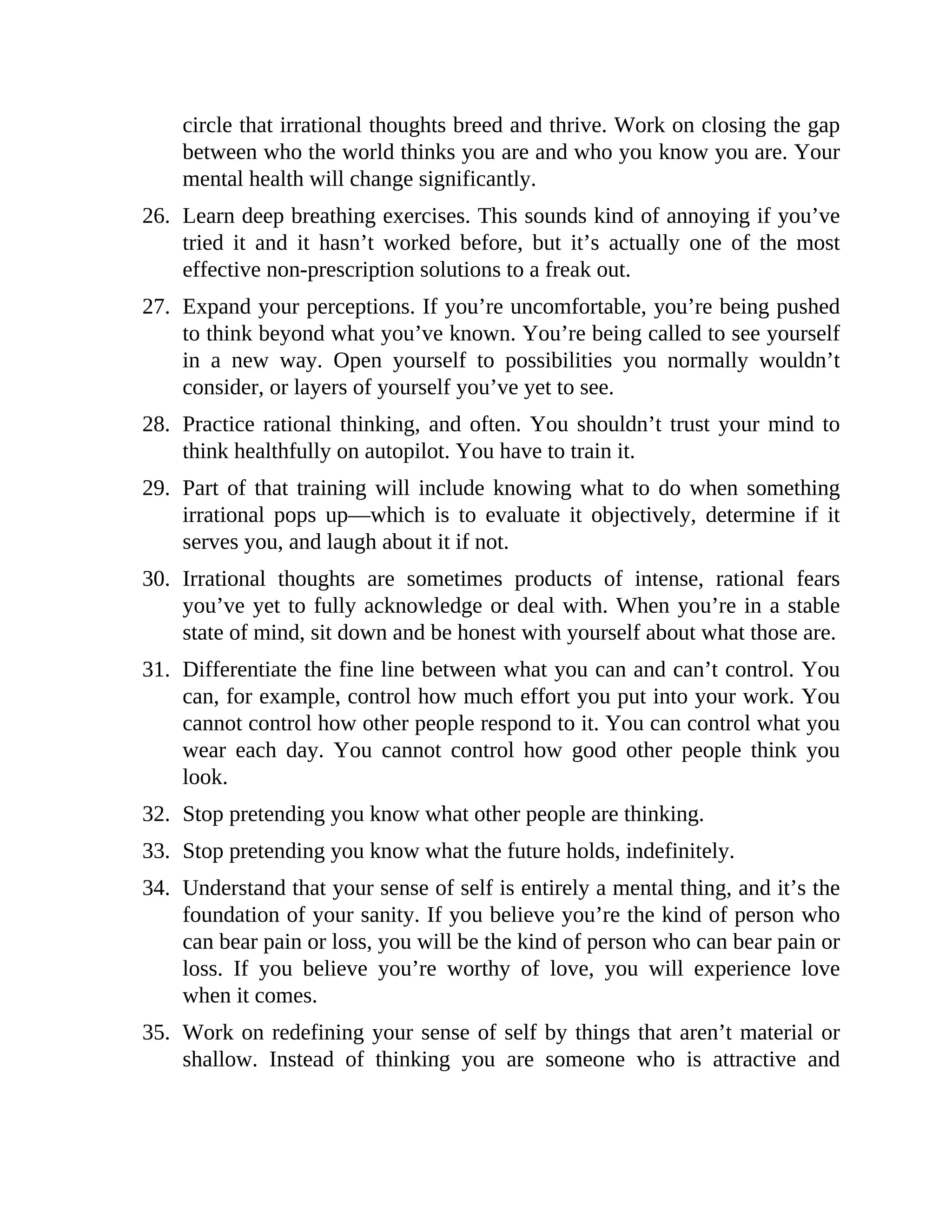circle that irrational thoughts breed and thrive. Work on closing the gap
between who the world thinks you are and who you know you are. Your
mental health will change significantly.
26. Learn deep breathing exercises. This sounds kind of annoying if you’ve
tried it and it hasn’t worked before, but it’s actually one of the most
effective non-prescription solutions to a freak out.
27. Expand your perceptions. If you’re uncomfortable, you’re being pushed
to think beyond what you’ve known. You’re being called to see yourself
in a new way. Open yourself to possibilities you normally wouldn’t
consider, or layers of yourself you’ve yet to see.
28. Practice rational thinking, and often. You shouldn’t trust your mind to
think healthfully on autopilot. You have to train it.
29. Part of that training will include knowing what to do when something
irrational pops up—which is to evaluate it objectively, determine if it
serves you, and laugh about it if not.
30. Irrational thoughts are sometimes products of intense, rational fears
you’ve yet to fully acknowledge or deal with. When you’re in a stable
state of mind, sit down and be honest with yourself about what those are.
31. Differentiate the fine line between what you can and can’t control. You
can, for example, control how much effort you put into your work. You
cannot control how other people respond to it. You can control what you
wear each day. You cannot control how good other people think you
look.
32. Stop pretending you know what other people are thinking.
33. Stop pretending you know what the future holds, indefinitely.
34. Understand that your sense of self is entirely a mental thing, and it’s the
foundation of your sanity. If you believe you’re the kind of person who
can bear pain or loss, you will be the kind of person who can bear pain or
loss. If you believe you’re worthy of love, you will experience love
when it comes.
35. Work on redefining your sense of self by things that aren’t material or
shallow. Instead of thinking you are someone who is attractive and
 