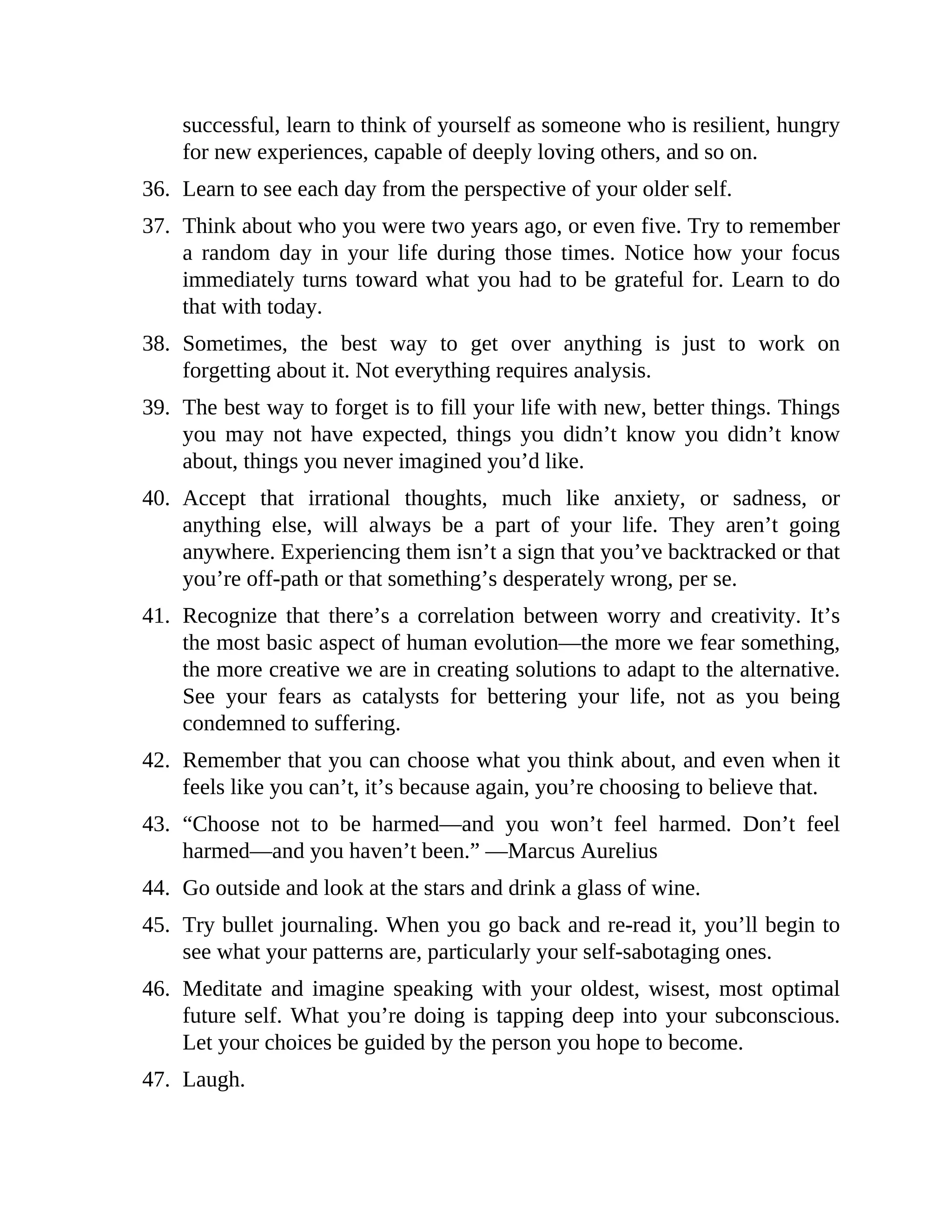 successful, learn to think of yourself as someone who is resilient, hungry
for new experiences, capable of deeply loving others, and so on.
36. Learn to see each day from the perspective of your older self.
37. Think about who you were two years ago, or even five. Try to remember
a random day in your life during those times. Notice how your focus
immediately turns toward what you had to be grateful for. Learn to do
that with today.
38. Sometimes, the best way to get over anything is just to work on
forgetting about it. Not everything requires analysis.
39. The best way to forget is to fill your life with new, better things. Things
you may not have expected, things you didn’t know you didn’t know
about, things you never imagined you’d like.
40. Accept that irrational thoughts, much like anxiety, or sadness, or
anything else, will always be a part of your life. They aren’t going
anywhere. Experiencing them isn’t a sign that you’ve backtracked or that
you’re off-path or that something’s desperately wrong, per se.
41. Recognize that there’s a correlation between worry and creativity. It’s
the most basic aspect of human evolution—the more we fear something,
the more creative we are in creating solutions to adapt to the alternative.
See your fears as catalysts for bettering your life, not as you being
condemned to suffering.
42. Remember that you can choose what you think about, and even when it
feels like you can’t, it’s because again, you’re choosing to believe that.
43. “Choose not to be harmed—and you won’t feel harmed. Don’t feel
harmed—and you haven’t been.” —Marcus Aurelius
44. Go outside and look at the stars and drink a glass of wine.
45. Try bullet journaling. When you go back and re-read it, you’ll begin to
see what your patterns are, particularly your self-sabotaging ones.
46. Meditate and imagine speaking with your oldest, wisest, most optimal
future self. What you’re doing is tapping deep into your subconscious.
Let your choices be guided by the person you hope to become.
47. Laugh.
 