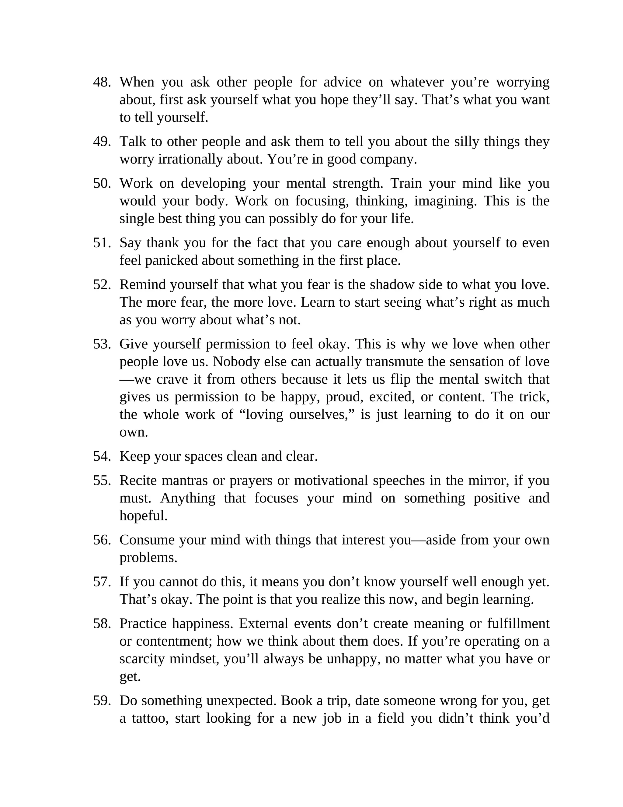 48. When you ask other people for advice on whatever you’re worrying
about, first ask yourself what you hope they’ll say. That’s what you want
to tell yourself.
49. Talk to other people and ask them to tell you about the silly things they
worry irrationally about. You’re in good company.
50. Work on developing your mental strength. Train your mind like you
would your body. Work on focusing, thinking, imagining. This is the
single best thing you can possibly do for your life.
51. Say thank you for the fact that you care enough about yourself to even
feel panicked about something in the first place.
52. Remind yourself that what you fear is the shadow side to what you love.
The more fear, the more love. Learn to start seeing what’s right as much
as you worry about what’s not.
53. Give yourself permission to feel okay. This is why we love when other
people love us. Nobody else can actually transmute the sensation of love
—we crave it from others because it lets us flip the mental switch that
gives us permission to be happy, proud, excited, or content. The trick,
the whole work of “loving ourselves,” is just learning to do it on our
own.
54. Keep your spaces clean and clear.
55. Recite mantras or prayers or motivational speeches in the mirror, if you
must. Anything that focuses your mind on something positive and
hopeful.
56. Consume your mind with things that interest you—aside from your own
problems.
57. If you cannot do this, it means you don’t know yourself well enough yet.
That’s okay. The point is that you realize this now, and begin learning.
58. Practice happiness. External events don’t create meaning or fulfillment
or contentment; how we think about them does. If you’re operating on a
scarcity mindset, you’ll always be unhappy, no matter what you have or
get.
59. Do something unexpected. Book a trip, date someone wrong for you, get
a tattoo, start looking for a new job in a field you didn’t think you’d
 
